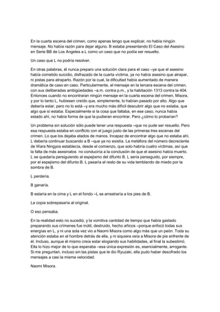 En la cuarta escena del crimen, como apenas tengo que explicar, no había ningún
mensaje. No había razón para dejar alguno. B estaba presentando El Caso del Asesino
en Serie BB de Los Angeles a L como un caso que no podía ser resuelto.
Un caso que L no podría resolver.
En otras palabras, él nunca preparo una solución clara para el caso –ya que el asesino
había cometido suicidio, disfrazado de la cuarta víctima, ya no había asesino que atrapar,
ni pistas para atraparlo. Razón por la cual, la dificultad había aumentado de manera
dramática de caso en caso. Particularmente, el mensaje en la tercera escena del crimen,
con sus deliberadas ambigüedades –a.m. contra p.m., y la habitación 1313 contra la 404.
Entonces cuando no encontraran ningún mensaje en la cuarta escena del crimen, Misora,
y por lo tanto L, hubiesen creído que, simplemente, lo habían pasado por alto. Algo que
debería estar, pero no lo está –y era mucho más difícil descubrir algo que no estaba, que
algo que sí estaba. Especialmente si la cosa que faltaba, en ese caso, nunca había
estado ahí, no había forma de que la pudieran encontrar. Pero ¿cómo lo probarían?
Un problema sin solución sólo puede tener una respuesta –que no pude ser resuelto. Pero
esa respuesta estaba en conflicto con el juego justo de las primeras tres escenas del
crimen. Lo que los dejaba atados de manos. Incapaz de encontrar algo que no estaba ahí,
L debería continuar buscando a B –que ya no existía. La metáfora del número decreciente
de Wara Ningyos establecía, desde el comienzo, que solo habría cuatro víctimas, así que
la falta de más asesinatos no conduciría a la conclusión de que el asesino había muerto.
L se quedaría persiguiendo al espejismo del difunto B. L sería perseguido, por siempre,
por el espejismo del difunto B. L pasaría el resto de su vida temblando de miedo por la
sombra de B.
L perdería.
B ganaría.
B estaría en la cima y L en el fondo –L se arrastraría a los pies de B.
La copia sobrepasaría al original.
O eso pensaba.
En la realidad esto no sucedió, y la vomitiva cantidad de tiempo que había gastado
preparando sus crímenes fue inútil, destruido, hecho añicos –porque enfocó todas sus
energías en L, y ni una sola vez vio a Naomi Misora como algo más que un peón. Toda su
atención estaba en el hombre detrás de ella, y ni siquiera veía a Misora de pie enfrente de
él. Incluso, aunque él mismo creía estar elogiando sus habilidades, al final la subestimó.
Ella lo hizo mejor de lo que esperaba –esa única expresión es, esencialmente, arrogante.
Si me preguntan, incluso sin las pistas que le dio Ryuzaki, ella pudo haber descifrado los
mensajes a casi la misma velocidad.
Naomi Misora.
 