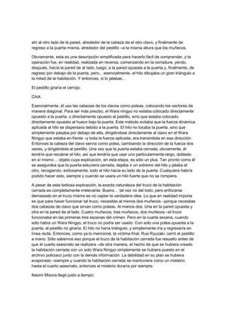 ahí al otro lado de la pared, alrededor de la cabeza de el otro clavo, y finalmente de
regreso a la puerta misma, alrededor del pestillo –a la misma altura que los muñecos.
Obviamente, esta es una descripción simplificada para hacerlo fácil de comprender, y la
operación fue, en realidad, realizada en reversa, comenzando en la cerradura, yendo,
después, hacía la pared de al lado, luego, a la pared opuesta a la puerta y, finalmente, de
regreso por debajo de la puerta, pero... esencialmente, el hilo dibujaba un gran triángulo a
la mitad de la habitación. Y entonces, si lo jalabas…
El pestillo giraría el cerrojo.
Click.
Esencialmente, él uso las cabezas de los clavos como poleas, colocando los vectores de
manera diagonal. Para ser más preciso, el Wara ningyo no estaba colocado directamente
opuesto a la puerta, o directamente opuesto al pestillo, sino que estaba colocado
directamente opuesto al hueco bajo la puerta. Este método evitaba que la fuerza dinámica
aplicada al hilo se dispersara debido a la puerta. El hilo no tocaba la puerta, sino que
simplemente pasaba por debajo de ella, dirigiéndose directamente al clavo en el Wara
Ningyo que estaba en frente –y toda la fuerza aplicada, era transmitida en esa dirección.
Entonces la cabeza del clavo servía como polea, cambiando la dirección de la fuerza dos
veces, y dirigiéndola al pestillo. Una vez que la puerta estaba cerrada, obviamente, él
tendría que recobrar el hilo, así que tendría que usar uno particularmente largo, doblado
en sí mismo… objeto cuya explicación, en esta etapa, es sólo un plus. Tan pronto como él
se aseguraba que la puerta estuviera cerrada, dejaba ir un extremo del hilo y jalaba el
otro, recogiendo, exitosamente, todo el hilo hacia su lado de la puerta. Cualquiera habría
podido hacer esto, siempre y cuando se usara un hilo fuerte que no se rompiera.
A pesar de esta tediosa explicación, la exacta naturaleza del truco de la habitación
cerrada es completamente irrelevante. Bueno… tal vez no del todo, pero enfocarse
demasiado en el truco mismo es no captar la verdadera idea. Lo que en realidad importa
es que para hacer funcionar tal truco, necesitas al menos dos muñecos –porque necesitas
dos cabezas de clavo que sirvan como poleas. Al menos dos. Una en la pared opuesta y
otra en la pared de al lado. Cuatro muñecos, tres muñecos, dos muñecos –el truco
funcionaba en las primeras tres escenas del crimen. Pero en la cuarta escena, cuando
sólo había un Wara Ningyo, el truco no podía ser usado. Con solo una polea opuesta a la
puerta, el pestillo no giraría. El hilo no haría triángulo, y simplemente iría y regresaría en
línea recta. Entonces, como ya lo mencioné, la víctima final, Rue Ryuzaki, cerró el pestillo
a mano. Sólo sabemos eso porque el truco de la habitación cerrada fue resuelto antes de
que el cuarto asesinato se realizara –de otra manera, el hecho de que se hubiera creado
la habitación cerrada con un solo Wara Ningyo simplemente se hubiera puesto en el
archivo policiaco junto con la demás información. La debilidad en su plan se hubiera
evaporado –siempre y cuando la habitación cerrada se mantuviera como un misterio
hasta el cuarto asesinato, entonces el misterio duraría por siempre.
Naomi Misora llegó justo a tiempo.
 