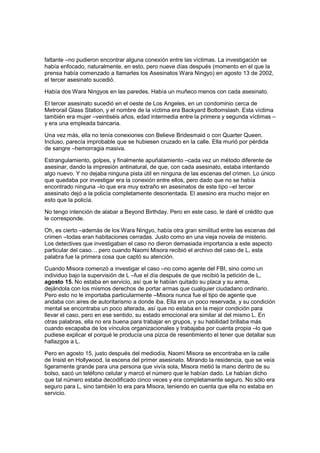 faltante –no pudieron encontrar alguna conexión entre las víctimas. La investigación se
había enfocado, naturalmente, en esto, pero nueve días después (momento en el que la
prensa había comenzado a llamarles los Asesinatos Wara Ningyo) en agosto 13 de 2002,
el tercer asesinato sucedió.
Había dos Wara Ningyos en las paredes. Había un muñeco menos con cada asesinato.
El tercer asesinato sucedió en el oeste de Los Angeles, en un condominio cerca de
Metrorail Glass Station, y el nombre de la víctima era Backyard Bottomslash. Esta víctima
también era mujer –veintiséis años, edad intermedia entre la primera y segunda víctimas –
y era una empleada bancaria.
Una vez más, ella no tenía conexiones con Believe Bridesmaid o con Quarter Queen.
Incluso, parecía improbable que se hubiesen cruzado en la calle. Ella murió por pérdida
de sangre –hemorragia masiva.
Estrangulamiento, golpes, y finalmente apuñalamiento –cada vez un método diferente de
asesinar, dando la impresión antinatural, de que, con cada asesinato, estaba intentando
algo nuevo. Y no dejaba ninguna pista útil en ninguna de las escenas del crimen. Lo único
que quedaba por investigar era la conexión entre ellos, pero dado que no se había
encontrado ninguna –lo que era muy extraño en asesinatos de este tipo –el tercer
asesinato dejó a la policía completamente desorientada. El asesino era mucho mejor en
esto que la policía.
No tengo intención de alabar a Beyond Birthday. Pero en este caso, le daré el crédito que
le corresponde.
Oh, es cierto –además de los Wara Ningyo, había otra gran similitud entre las escenas del
crimen –todas eran habitaciones cerradas. Justo como en una vieja novela de misterio.
Los detectives que investigaban el caso no dieron demasiada importancia a este aspecto
particular del caso… pero cuando Naomi Misora recibió el archivo del caso de L, esta
palabra fue la primera cosa que captó su atención.
Cuando Misora comenzó a investigar el caso –no como agente del FBI, sino como un
individuo bajo la supervisión de L –fue el día después de que recibió la petición de L,
agosto 15. No estaba en servicio, así que le habían quitado su placa y su arma,
dejándola con los mismos derechos de portar armas que cualquier ciudadano ordinario.
Pero esto no le importaba particularmente –Misora nunca fue el tipo de agente que
andaba con aires de autoritarismo a donde iba. Ella era un poco reservada, y su condición
mental se encontraba un poco alterada, así que no estaba en la mejor condición para
llevar el caso, pero en ese sentido, su estado emocional era similar al del mismo L. En
otras palabras, ella no era buena para trabajar en grupos, y su habilidad brillaba más
cuando escapaba de los vínculos organizacionales y trabajaba por cuenta propia –lo que
pudiese explicar el porqué le producía una pizca de resentimiento el tener que detallar sus
hallazgos a L.
Pero en agosto 15, justo después del mediodía, Naomi Misora se encontraba en la calle
de Insist en Hollywood, la escena del primer asesinato. Mirando la residencia, que se veía
ligeramente grande para una persona que vivía sola, Misora metió la mano dentro de su
bolso, sacó un teléfono celular y marcó el número que le habían dado. Le habían dicho
que tal número estaba decodificado cinco veces y era completamente seguro. No sólo era
seguro para L, sino también lo era para Misora, teniendo en cuenta que ella no estaba en
servicio.
 
