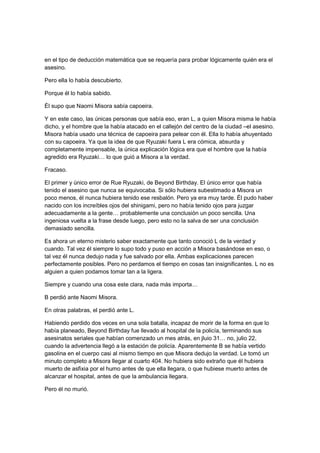 en el tipo de deducción matemática que se requería para probar lógicamente quién era el
asesino.
Pero ella lo había descubierto.
Porque él lo había sabido.
Él supo que Naomi Misora sabía capoeira.
Y en este caso, las únicas personas que sabía eso, eran L, a quien Misora misma le había
dicho, y el hombre que la había atacado en el callejón del centro de la ciudad –el asesino.
Misora había usado una técnica de capoeira para pelear con él. Ella lo había ahuyentado
con su capoeira. Ya que la idea de que Ryuzaki fuera L era cómica, absurda y
completamente impensable, la única explicación lógica era que el hombre que la había
agredido era Ryuzaki… lo que guió a Misora a la verdad.
Fracaso.
El primer y único error de Rue Ryuzaki, de Beyond Birthday. El único error que había
tenido el asesino que nunca se equivocaba. Si sólo hubiera subestimado a Misora un
poco menos, él nunca hubiera tenido ese resbalón. Pero ya era muy tarde. Él pudo haber
nacido con los increíbles ojos del shinigami, pero no había tenido ojos para juzgar
adecuadamente a la gente… probablemente una conclusión un poco sencilla. Una
ingeniosa vuelta a la frase desde luego, pero esto no la salva de ser una conclusión
demasiado sencilla.
Es ahora un eterno misterio saber exactamente que tanto conoció L de la verdad y
cuando. Tal vez él siempre lo supo todo y puso en acción a Misora basándose en eso, o
tal vez él nunca dedujo nada y fue salvado por ella. Ambas explicaciones parecen
perfectamente posibles. Pero no perdamos el tiempo en cosas tan insignificantes. L no es
alguien a quien podamos tomar tan a la ligera.
Siempre y cuando una cosa este clara, nada más importa…
B perdió ante Naomi Misora.
En otras palabras, el perdió ante L.
Habiendo perdido dos veces en una sola batalla, incapaz de morir de la forma en que lo
había planeado, Beyond Birthday fue llevado al hospital de la policía, terminando sus
asesinatos seriales que habían comenzado un mes atrás, en jluio 31… no, julio 22,
cuando la advertencia llegó a la estación de policía. Aparentemente B se había vertido
gasolina en el cuerpo casi al mismo tiempo en que Misora dedujo la verdad. Le tomó un
minuto completo a Misora llegar al cuarto 404. No hubiera sido extraño que él hubiera
muerto de asfixia por el humo antes de que ella llegara, o que hubiese muerto antes de
alcanzar el hospital, antes de que la ambulancia llegara.
Pero él no murió.
 