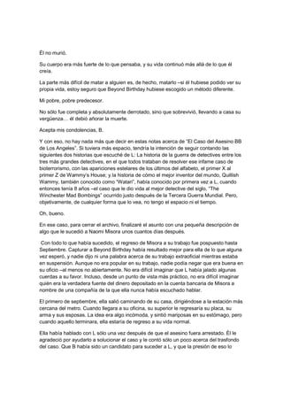 Él no murió.
Su cuerpo era más fuerte de lo que pensaba, y su vida continuó más allá de lo que él
creía.
La parte más difícil de matar a alguien es, de hecho, matarlo –si él hubiese podido ver su
propia vida, estoy seguro que Beyond Birthday hubiese escogido un método diferente.
Mi pobre, pobre predecesor.
No sólo fue completa y absolutamente derrotado, sino que sobrevivió, llevando a casa su
vergüenza… él debió añorar la muerte.
Acepta mis condolencias, B.
Y con eso, no hay nada más que decir en estas notas acerca de “El Caso del Asesino BB
de Los Angeles”. Si tuviera más espacio, tendría la intención de seguir contando las
siguientes dos historias que escuché de L: La historia de la guerra de detectives entre los
tres más grandes detectives, en el que todos trataban de resolver ese infame caso de
bioterrorismo, con las apariciones estelares de los últimos del alfabeto, el primer X al
primer Z de Wammy’s House; y la historia de cómo el mejor inventor del mundo, Quillish
Wammy, también conocido como “Watari”, había conocido por primera vez a L, cuando
entonces tenía 8 años –el caso que le dio vida al mejor detective del siglo, “The
Winchester Mad Bombings” ocurrido justo después de la Tercera Guerra Mundial. Pero,
objetivamente, de cualquier forma que lo vea, no tengo el espacio ni el tiempo.
Oh, bueno.
En ese caso, para cerrar el archivo, finalizaré el asunto con una pequeña descripción de
algo que le sucedió a Naomi Misora unos cuantos días después.
Con todo lo que había sucedido, el regreso de Misora a su trabajo fue pospuesto hasta
Septiembre. Capturar a Beyond Birthday había resultado mejor para ella de lo que alguna
vez esperó, y nadie dijo ni una palabra acerca de su trabajo extraoficial mientras estaba
en suspensión. Aunque no era popular en su trabajo, nadie podía negar que era buena en
su oficio –al menos no abiertamente. No era difícil imaginar que L había jalado algunas
cuerdas a su favor. Incluso, desde un punto de vista más práctico, no era difícil imaginar
quién era la verdadera fuente del dinero depositado en la cuenta bancaria de Misora a
nombre de una compañía de la que ella nunca había escuchado hablar.
El primero de septiembre, ella salió caminando de su casa, dirigiéndose a la estación más
cercana del metro. Cuando llegara a su oficina, su superior le regresaría su placa, su
arma y sus esposas. La idea era algo incómoda, y sintió mariposas en su estómago, pero
cuando aquello terminara, ella estaría de regreso a su vida normal.
Ella había hablado con L sólo una vez después de que el asesino fuera arrestado. Él le
agradeció por ayudarlo a solucionar el caso y le contó sólo un poco acerca del trasfondo
del caso. Que B había sido un candidato para suceder a L, y que la presión de eso lo
 