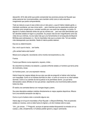 descarriló. Al fin ella sintió que podía comprender las acciones previas de Ryuzaki que
antes parecían tan incomprensibles, pero también sintió como si sólo estuviera
imaginando que podía comprenderlas.
Todo se reducía a que el caso entero era un reto para L y que él había matado gente, e
intentado suicidarse, por esa única razón… pero mientras que los asesinatos podían ser
tomados como simple locura, cometer suicidio por una razón tan estúpida, no podía. Si
alguien lo hubiera detenido antes de que se volviera así… pero eso sólo demostraba qué
tan decidido estaba en lograr su propósito. Su propia vida era tan insignificante como las
vidas de sus víctimas, no era nada más que una herramienta en la búsqueda de Beyond
Birthday para sobrepasar a L. Eso le importaba más que su propia vida. Tal vez estaba
más desesperado que decidido. Nadie lo habría podido detener.
Esa era su determinación.
Eso era lo que lo hacía… tan fuerte.
¿De verdad había sido fuerte?
Misora se lo preguntó, recordando cómo mordía nerviosamente su uña.
Fuerza.
Fuerza que Misora nunca esperaría, siquiera, imitar...
Se vislumbró la entrada a la estación, y parado enfrente estaba un hombre que tenía pinta
de incómodo y torpe.
Un hombre joven, con una expresión intensa.
Había líneas tan negras debajo de sus ojos que ella se preguntó si habían sido hechas
con maquillaje. Como si no hubiese dormido en días –o como si nunca en su vida hubiese
dormido. Como si su sentido de de la justicia no le permitiese dormir, ya que tenía
demasiados casos difíciles en los que pensar, soportando una inconmensurable presión
todos los días.
Él vestía una camiseta blanca con mangas largas y jeans.
Sus pies descalzos estaban metidos directamente en viejos zapatos deportivos. Misora
tuvo una extraña sensación de dejá vu.
Como si ya lo hubiera visto o conocido alguna vez.
Había algo en él que le recordaba a Rue Ryuzaki –o Beyond Birthday. Pero el parecido
estaba en reversa, como si éste fuera el original, y el otro hubiese sido la copia.
“Um, ¿te conosc…?” Preguntó, aunque el apenas estaba bloqueando la entrada con su
cuerpo, y ella, simplemente, lo hubiese podido ignorar y seguir caminando.
 