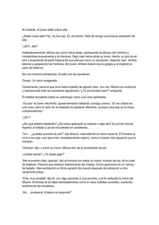 Al instante, el joven saltó sobre ella.
¿Saltar sobre ella? No, no fue eso. Él, de hecho, trató de arrojar sus brazos alrededor de
ella.
“¿Eh?, ¡No!”
Instantáneamente, Misora se movió hacia atrás, rechazando el abrazo del hombre y
moviéndose suavemente a la ofensiva. Dejó caer hacia atrás su torso, dando un giro en el
aire y levantando la parte trasera de sus piernas como un escorpión, dejando caer ambos
talones y golpeando los hombros del joven. Ambos fueron duros golpes y el impacto lo
sacó de balance
De una manera estrepitosa, él calló por las escaleras.
Ooops. Un poco exagerado.
Ciertamente, parecía que él la había tratado de agredir pero, aún así, Misora se enderezó
y rápidamente bajó las escaleras siguiéndolo “¿Te encuentras bien?” preguntó.
Él estaba recostado sobre su estomago como una rana aplastada.
“Ya veo” el joven refunfuñó, aparentemente hablando consigo mismo. “El ver videos es
una cosa, pero el verlo en la realidad es bastante diferente, aunque creo que ya lo estoy
comprendiendo.”
“¿Eh?”
¿De qué estaba hablando? ¿Se había golpeado la cabeza o algo así? Su primer día de
regreso al trabajo y ya se encontraba en problemas…
“Um… ¿puedes ponerte de pie?” dijo Misora, extendiendo la mano hacia él. El hombre la
miró a los ojos, sus ojos eran completamente negros, como si fuesen dos agujeros que la
miraban.
“Gracias” dijo, y tomó su mano. Misora tiró de él poniéndolo de pie.
“¿Estás herido? ¿Te duele algo?”
“Me encuentro bien, gracias” dijo el hombre sin soltar su mano. Incluso de pie, él no trató
de alejarse. Parecía que estaban estrechando las manos. Como guerreros en un campo
de batalla, intercambiando un firme apretón de manos después de sobrevivir a otra
sangrienta pelea.
“Eres muy amable” dijo él, con algo parecido a una sonrisa, y al fin soltando la mano de
Misora. Entonces él se alejó tambaleándose como si nada hubiese sucedido, subiendo
lentamente las escaleras.
“Ah… ¡e-espera! ¡Espera un segundo!”
 