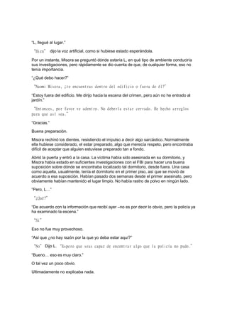 “L, llegué al lugar.”
“Bien” dijo la voz artificial, como si hubiese estado esperándola.
Por un instante, Misora se preguntó dónde estaría L, en qué tipo de ambiente conduciría
sus investigaciones, pero rápidamente se dio cuenta de que, de cualquier forma, eso no
tenía importancia.
“¿Qué debo hacer?”
“Naomi Misora, ¿te encuentras dentro del edificio o fuera de él?”
“Estoy fuera del edificio. Me dirijo hacia la escena del crimen, pero aún no he entrado al
jardín.”
“Entonces, por favor ve adentro. No debería estar cerrado. He hecho arreglos
para que así sea.”
“Gracias.”
Buena preparación.
Misora rechinó los dientes, resistiendo el impulso a decir algo sarcástico. Normalmente
ella hubiese considerado, el estar preparado, algo que merecía respeto, pero encontraba
difícil de aceptar que alguien estuviese preparado tan a fondo.
Abrió la puerta y entró a la casa. La víctima había sido asesinada en su dormitorio, y
Misora había estado en suficientes investigaciones con el FBI para hacer una buena
suposición sobre dónde se encontraba localizado tal dormitorio, desde fuera. Una casa
como aquella, usualmente, tenía el dormitorio en el primer piso, así que se movió de
acuerdo a esa suposición. Habían pasado dos semanas desde el primer asesinato, pero
obviamente habían mantenido el lugar limpio. No había rastro de polvo en ningún lado.
“Pero, L…”
“¿Qué?”
“De acuerdo con la información que recibí ayer –no es por decir lo obvio, pero la policía ya
ha examinado la escena.”
“Si”
Eso no fue muy provechoso.
“Así que ¿no hay razón por la que yo deba estar aquí?”
“No” Dijo L. “Espero que seas capaz de encontrar algo que la policía no pudo.”
“Bueno… eso es muy claro.”
O tal vez un poco obvio.
Ultimadamente no explicaba nada.
 