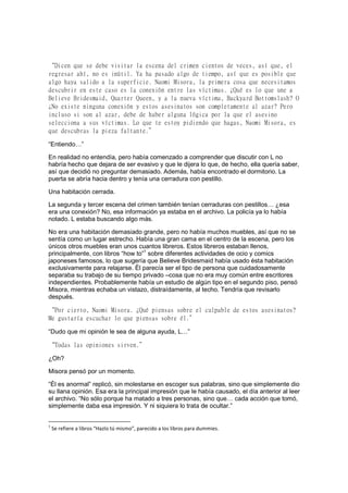 “Dicen que se debe visitar la escena del crimen cientos de veces, así que, el
regresar ahí, no es inútil. Ya ha pasado algo de tiempo, así que es posible que
algo haya salido a la superficie. Naomi Misora, la primera cosa que necesitamos
descubrir en este caso es la conexión entre las víctimas. ¿Qué es lo que une a
Believe Bridesmaid, Quarter Queen, y a la nueva víctima, Backyard Bottomslash? O
¿No existe ninguna conexión y estos asesinatos son completamente al azar? Pero
incluso si son al azar, debe de haber alguna lógica por la que el asesino
selecciona a sus víctimas. Lo que te estoy pidiendo que hagas, Naomi Misora, es
que descubras la pieza faltante.”
“Entiendo…”
En realidad no entendía, pero había comenzado a comprender que discutir con L no
habría hecho que dejara de ser evasivo y que le dijera lo que, de hecho, ella quería saber,
así que decidió no preguntar demasiado. Además, había encontrado el dormitorio. La
puerta se abría hacia dentro y tenía una cerradura con pestillo.
Una habitación cerrada.
La segunda y tercer escena del crimen también tenían cerraduras con pestillos… ¿esa
era una conexión? No, esa información ya estaba en el archivo. La policía ya lo había
notado. L estaba buscando algo más.
No era una habitación demasiado grande, pero no había muchos muebles, así que no se
sentía como un lugar estrecho. Había una gran cama en el centro de la escena, pero los
únicos otros muebles eran unos cuantos libreros. Estos libreros estaban llenos,
principalmente, con libros “how to”1
sobre diferentes actividades de ocio y comics
japoneses famosos, lo que sugería que Believe Bridesmaid había usado ésta habitación
exclusivamente para relajarse. Él parecía ser el tipo de persona que cuidadosamente
separaba su trabajo de su tiempo privado –cosa que no era muy común entre escritores
independientes. Probablemente había un estudio de algún tipo en el segundo piso, pensó
Misora, mientras echaba un vistazo, distraídamente, al techo. Tendría que revisarlo
después.
“Por cierto, Naomi Misora. ¿Qué piensas sobre el culpable de estos asesinatos?
Me gustaría escuchar lo que piensas sobre él.”
“Dudo que mi opinión le sea de alguna ayuda, L…”
“Todas las opiniones sirven.”
¿Oh?
Misora pensó por un momento.
“Él es anormal” replicó, sin molestarse en escoger sus palabras, sino que simplemente dio
su llana opinión. Esa era la principal impresión que le había causado, el día anterior al leer
el archivo. “No sólo porque ha matado a tres personas, sino que… cada acción que tomó,
simplemente daba esa impresión. Y ni siquiera lo trata de ocultar.”
1
Se refiere a libros “Hazlo tú mismo”, parecido a los libros para dummies.
 