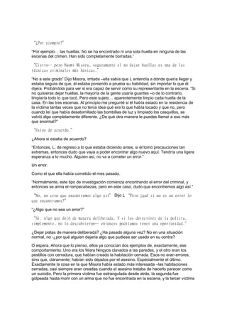 “¿Por ejemplo?”
“Por ejemplo… las huellas. No se ha encontrado ni una sola huella en ninguna de las
escenas del crimen. Han sido completamente borradas.”
“Cierto… pero Naomi Misora, seguramente el no dejar huellas es una de las
técnicas criminales más básicas.”
“No a este grado” Dijo Misora, irritada –ella sabía que L entendía a dónde quería llegar y
estaba segura de que, él estaba poniendo a prueba su habilidad, sin importar lo que él
dijera. Probándola para ver si era capaz de servir como su representante en la escena. “Si
no quisieras dejar huellas, la mayoría de la gente usaría guantes –o de lo contrario,
limpiaría todo lo que tocó. Pero este sujeto… aparentemente limpio cada huella de la
casa. En las tres escenas. Al principio me pregunté si él había estado en la residencia de
la víctima tantas veces que no tenía idea qué era lo que había tocado y que no, pero
cuando leí que había desatornillado las bombillas de luz y limpiado los casquillos, se
volvió algo completamente diferente. ¿De qué otra manera le puedes llamar a eso más
que anormal?”
“Estoy de acuerdo.”
¿Ahora si estaba de acuerdo?
“Entonces, L, de regreso a lo que estaba diciendo antes, si él tomó precauciones tan
extremas, entonces dudo que vaya a poder encontrar algo nuevo aquí. Tendría una ligera
esperanza a lo mucho. Alguien así, no va a cometer un error.”
Un error.
Como el que ella había cometido el mes pasado.
“Normalmente, este tipo de investigación comienza encontrando el error del criminal, y
entonces se arma el rompecabezas, pero en este caso, dudo que encontremos algo así.”
“No, no creo que encontremos algo así” Dijo L “Pero ¿qué si no es un error lo
que encontramos?”
“¿Algo que no sea un error?”
“Si. Algo que dejó de manera deliberada. Y si los detectives de la policía,
simplemente, no lo descubrieron… entonces podríamos tener una oportunidad.”
¿Dejar pistas de manera deliberada? ¿Ha pasado alguna vez? No en una situación
normal, no -¿por qué alguien dejaría algo que pudiese ser usado en su contra?
O espera. Ahora que lo pienso, ellos ya conocían dos ejemplos de, exactamente, ese
comportamiento. Uno era los Wara Ningyos clavados a las paredes, y el otro eran los
pestillos con cerradura, que habían creado la habitación cerrada. Esos no eran errores,
sino que, claramente, habían sido dejados por el asesino. Especialmente el último.
Exactamente la cosa en la que Misora había estado más interesada –las habitaciones
cerradas, casi siempre eran creadas cuando el asesino trataba de hacerlo parecer como
un suicidio. Pero la primera víctima fue estrangulada desde atrás, la segunda fue
golpeada hasta morir con un arma que no fue encontrada en la escena, y la tercer víctima
 