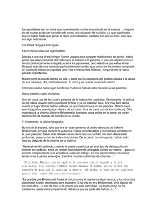 fue apuñalada con un arma que, nuevamente, no fue encontrada en la escena… ninguna
de las cuales pudo ser considerada como una situación de suicidio. Lo que significaba
que no había nada que ganar al crear una habitación cerrada. No era un error, sino que
era algo antinatural.
Los Wara Ningyos eran igual.
Ella no tenía idea que significaban.
Debido a que los Wara Ningyo fueron usados para ejecutar maldiciones en Japón, había
gente que azarosamente teorizaba que el asesino era japonés, o que era alguien con un
rencor profundamente arraigado contra los japoneses, pero debido a que estos Wara
Ningyos eran de una variedad particularmente barata, que podía ser fácilmente comprada
en cualquier tienda de juguetes (por más o menos tres dólares), ninguna teoría había
ganado importancia.
Misora cerró la puerta detrás de ella, y dado que la cerradura del pestillo estaba a la altura
de sus caderas, ella, distraídamente, lo cerró y se quedó encerrada dentro.
Entonces revisó cada lugar donde los muñecos habían sido clavados a las paredes.
Había habido cuatro muñecos.
Uno en cada una de las cuatro paredes de la habitación cuadrada. Obviamente, la policía
se los había llevado como evidencia crítica, y ya no estaban aquí. Era muy fácil darse
cuenta el lugar donde habían estado, ya que había hoyos en las paredes. Misora sacó
seis fotografías que estaban dentro de su bolso. Una de cada uno de los muñecos. Otra
mostraba a la víctima, Believe Bridesmaid, tumbado boca arriba en la cama; se veían
claramente las marcas de cuerda en su cuello.
Y, finalmente, la última fotografía.
No era de la escena, sino que era un acercamiento al pecho desnudo de Believe
Bridesmaid, tomada durante la autopsia. Había considerables y numerosas cortadas en
él, que parecían haber sido talladas en la carne con un cuchillo. No eran demasiado
profundas, pero corrían en todas direcciones. De acuerdo con el reporte, habían sido
hechas después de la muerte de la víctima.
“Generalmente hablando, cuando el asesino participa en este tipo de destrucción sin
sentido del cadáver, tiene un rencor profundamente arraigado contra su víctima… para un
escritor independiente que aceptaría cualquier trabajo, no me sorprendería si hubiese
tenido unos cuantos enemigos. Escribía muchas columnas de chismes…”
“Pero Naomi Misora, eso no explica la conexión con el segundo y tercer
asesinatos. Esos cuerpos también fueron dañados en formas que no tienen una
conexión directa con la causa de su muerte –de hecho, el daño en los cadáveres
parece haber aumentado con cada asesinato.”
“Es posible que Bridesmaid fuese el único contra el que tenía algún rencor, y los otros dos
asesinatos fueron diseñados para ocultarlo. O tal vez no era Bridesmaid, sino alguno de
los otros dos… o dos de tres, y el tercero era sólo camuflaje. La destrucción de los
cadáveres puede estar empeorando debido a que es parte del disfraz, o…”
 