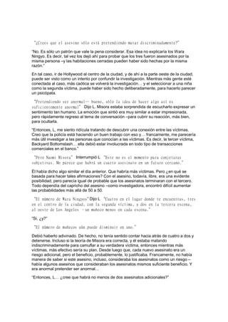 “¿Crees que el asesino sólo está pretendiendo matar discriminadamente?”
“No. Es sólo un patrón que vale la pena considerar. Esa idea no explicaría los Wara
Ningyo. Es decir, tal vez los dejó ahí para probar que los tres fueron asesinados por la
misma persona –y las habitaciones cerradas pueden haber sido hechas por la misma
razón.”
En tal caso, ir de Hollywood al centro de la ciudad, y de ahí a la parte oeste de la ciudad,
puede ser visto como un intento por confundir la investigación. Mientras más gente esté
conectada al caso, más caótica se volverá la investigación… y el seleccionar a una niña
como la segunda víctima, puede haber sido hecho deliberadamente, para hacerlo parecer
un psicópata.
“Pretendiendo ser anormal… bueno, sólo la idea de hacer algo así es
suficientemente anormal” Dijo L. Misora estaba sorprendida de escucharlo expresar un
sentimiento tan humano. La emoción que sintió era muy similar a estar impresionada,
pero rápidamente regreso al tema de conversación –para cubrir su reacción, más bien,
para ocultarla.
“Entonces, L, me siento ridícula tratando de descubrir una conexión entre las víctimas.
Creo que la policía está haciendo un buen trabajo con eso y… francamente, me parecería
más útil investigar a las personas que conocían a las víctimas. Es decir, la tercer víctima,
Backyard Bottomslash… ella debió estar involucrada en todo tipo de transacciones
comerciales en el banco.”
“Pero Naomi Misora” Interrumpió L “Este no es el momento para conjeturas
subjetivas. Me parece que habrá un cuarto asesinato en un futuro cercano.”
Él había dicho algo similar el día anterior. Que habría más víctimas. Pero ¿en qué se
basada para hacer tales afirmaciones? Con el asesino, todavía, libre, era una evidente
posibilidad, pero parecía igual de probable que los asesinatos terminaran con el tercero.
Todo dependía del capricho del asesino –como investigadora, encontró difícil aumentar
las probabilidades más allá de 50 a 50.
“El número de Wara Ningyos” Dijo L “Cuatro en el lugar donde te encuentras, tres
en el centro de la ciudad, con la segunda víctima, y dos en la tercera escena,
al oeste de Los Angeles –un muñeco menos en cada escena.”
“Si, ¿y?”
“El número de muñecos aún puede disminuir en uno.”
Debió haberlo adivinado. De hecho, no tenía sentido contar hacia atrás de cuatro a dos y
detenerse. Incluso si la teoría de Misora era correcta, y él estaba matando
indiscriminadamente para camuflar a su verdadera víctima, entonces mientras más
víctimas, más efectivo sería su plan. Desde luego que, cada nuevo asesinato era un
riesgo adicional, pero el beneficio, probablemente, lo justificaba. Francamente, no había
manera de saber si este asesino, incluso, consideraba los asesinatos como un riesgo –
había algunos asesinos que consideraban los asesinatos mismos suficiente beneficio. Y
era anormal pretender ser anormal…
“Entonces, L… ¿cree que habrá no menos de dos asesinatos adicionales?”
 