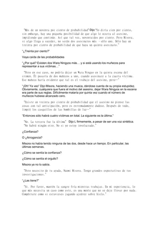 “Más de un noventa por ciento de probabilidad” Dijo “Yo diría cien por ciento,
sin embargo, hay una pequeña posibilidad de que algo le ocurra al asesino,
impidiendo que continúe. Así que tal vez, noventaidos por ciento. Pero Misora,
si algo llega a suceder, no serán dos asesinatos más –sólo uno. Sólo hay un
treinta por ciento de probabilidad de que haya un quinto asesinato.”
“¿Treinta por ciento?”
Vaya caída de las probabilidades
“¿Por qué? Existen dos Wara Ningyos más… y si está usando los muñecos para
representar a sus víctimas…”
“Pero en ese caso, no podría dejar un Wara Ningyo en la quinta escena del
crimen. Él pasaría de dos muñecos a uno, cuando asesinare a la cuarta víctima.
Ese muñeco haría evidente que tal es el trabajo del asesino, pero…”
“¡Oh! Ya veo” Dijo Misora, haciendo una mueca, dándose cuenta de su propia estupidez.
Obviamente, cualquiera que fuera el motivo del asesino, dejar Wara Ningyos en la escena
era parte de sus reglas. Difícilmente mataría por quinta vez cuando el número de
muñecos hubiese alcanzado cero.
“Existe un treinta por ciento de probabilidad que el asesino no piense las
cosas con tal anticipación, pero es extremadamente dudoso. Después de todo,
limpió los casquillos de las bombillas de luz…”
“Entonces sólo habrá cuatro víctimas en total. La siguiente es la última.”
“No. La tercera fue la última” Dijo L firmemente, a pesar de ser una voz sintética.
“No habrá ningún otro. No si yo estoy involucrado.”
¿Confianza?
O ¿Arrogancia?
Misora no había tenido ninguna de las dos, desde hace un tiempo. En particular, las
últimas semanas.
¿Cómo se sentía la confianza?
¿Cómo se sentía el orgullo?
Misora ya no lo sabía.
“Pero necesito de tu ayuda, Naomi Misora. Tengo grandes expectativas de tus
investigaciones.”
“¿Las tiene?”
“Si. Por favor, mantén la sangre fría mientras trabajas. En mi experiencia, lo
que más necesita un caso como este, es una mente que no se deje llevar por nada.
Compórtate como si estuvieses jugando ajedrez sobre hielo.”
 