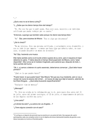 “…”
¿Qué a eso no se le llama curling2
?
“L, ¿Sabe que me dieron tiempo libre del trabajo?”
“Si. Por eso fue que te pedí ayuda. Para este caso, necesito a un individuo
calificado que pueda trabajar por su cuenta.”
“Entonces, supongo que también sabe porque me dieron ese tiempo libre.”
“No” Dijo, para sorpresa de Misora “Eso es algo que desconozco”
“¿No lo checó?”
“No me interesa. Eres una persona calificada, y actualmente estas disponible, y
eso es todo lo que importa –a menos que haya algo que debería saber, en cuyo
caso, lo puedo descubrir en menos de un minuto.”
“No” Dijo, haciendo una mueca.
Ella había sentido como si el mundo entero supiera de su error, pero ni siquiera el mejor
detective lo sabía. Y había descrito el tiempo libre/suspensión de Misora, como “estar
disponible”. Ella nunca se lo hubiese imaginado, pero parecía que, después de todo, L
tenía sentido del humor.
“Ok, L, si vamos a detener el cuarto asesinato, deberíamos comenzar. ¿Qué debo hacer
primero?”
“¿Qué es lo que puedes hacer?”
“Puedo hacer, lo que puedo hacer” Dijo Misora “Sé que soy muy insistente, pero si voy a
revisar de nueva la escena del crimen… en busca de algo que dejó el asesino, además de
los Wara Ningyos… ¿Qué estoy buscando específicamente?
“Cualquier tipo de mensaje”
“¿Mensaje?”
“Si. Esto no estaba en la información que te di, pero nueve días antes del 31
de julio, antes del primer asesinato, el 22 de julio, el departamento de policía
de Los Angeles recibió una carta.”
“¿Una carta?”
¿A dónde iba esto? ¿La policía de Los Angeles…?
“¿Tiene alguna conexión con el caso?”
2
El curling es un deporte de precisión que se practica en una pista de hielo. Dos equipos de cuatro
participantes cada uno compiten entre sí con el objetivo de lanzar deslizando 8 piedras de granito a una
diana marcada en el centro al final del pasillo.
 