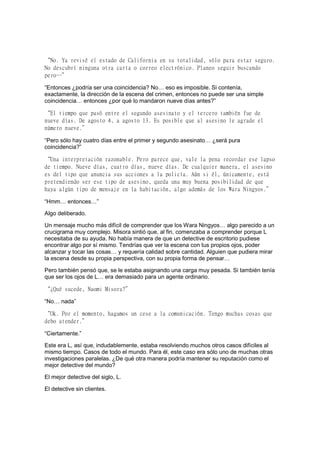 “No. Ya revisé el estado de California en su totalidad, sólo para estar seguro.
No descubrí ninguna otra carta o correo electrónico. Planeo seguir buscando
pero…”
“Entonces ¿podría ser una coincidencia? No… eso es imposible. Si contenía,
exactamente, la dirección de la escena del crimen, entonces no puede ser una simple
coincidencia… entonces ¿por qué lo mandaron nueve días antes?”
“El tiempo que pasó entre el segundo asesinato y el tercero también fue de
nueve días. De agosto 4, a agosto 13. Es posible que al asesino le agrade el
número nueve.”
“Pero sólo hay cuatro días entre el primer y segundo asesinato… ¿será pura
coincidencia?”
“Una interpretación razonable. Pero parece que, vale la pena recordar ese lapso
de tiempo. Nueve días, cuatro días, nueve días. De cualquier manera, el asesino
es del tipo que anuncia sus acciones a la policía. Aún si él, únicamente, está
pretendiendo ser ese tipo de asesino, queda una muy buena posibilidad de que
haya algún tipo de mensaje en la habitación, algo además de los Wara Ningyos.”
“Hmm… entonces…”
Algo deliberado.
Un mensaje mucho más difícil de comprender que los Wara Ningyos… algo parecido a un
crucigrama muy complejo. Misora sintió que, al fin, comenzaba a comprender porque L
necesitaba de su ayuda. No había manera de que un detective de escritorio pudiese
encontrar algo por sí mismo. Tendrías que ver la escena con tus propios ojos, poder
alcanzar y tocar las cosas… y requería calidad sobre cantidad. Alguien que pudiera mirar
la escena desde su propia perspectiva, con su propia forma de pensar…
Pero también pensó que, se le estaba asignando una carga muy pesada. Si también tenía
que ser los ojos de L… era demasiado para un agente ordinario.
“¿Qué sucede, Naomi Misora?”
“No… nada”
“Ok. Por el momento, hagamos un cese a la comunicación. Tengo muchas cosas que
debo atender.”
“Ciertamente.”
Este era L, así que, indudablemente, estaba resolviendo muchos otros casos difíciles al
mismo tiempo. Casos de todo el mundo. Para él, este caso era sólo uno de muchas otras
investigaciones paralelas. ¿De qué otra manera podría mantener su reputación como el
mejor detective del mundo?
El mejor detective del siglo, L.
El detective sin clientes.
 