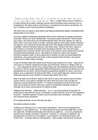 “Espero escuchar buenas cosas de ti. La próxima vez que me llames, por favor
usa la línea número cinco, Naomi Misora” Dijo L, y colgó. Misora cerró su teléfono y
lo colocó dentro de su bolso. Después caminó hacia los libreros para comenzar con su
investigación. No había nada en el dormitorio, a excepción de la cama y los libreros, así
que no existía mucho más que pudiera investigarse.
“No tanto como su asesino, pero parece que Believe Bridesmaid estaba, razonablemente,
obsesionado con él mismo…”
Los libros estaban fuertemente apretados dentro de los estantes sin espacio excedente
entre ellos. Misora los contó rápidamente –cincuenta y siete volúmenes. Trató de sacar
uno al azar, pero descubrió que resultaba bastante difícil. No pudo lograrlo con sólo su
dedo índice, y tuvo que utilizar su pulgar, haciendo palanca, para poder sacarlo. Recorrió
las páginas, bien consciente de que era algo inútil. Sólo estaba manteniendo sus manos
ocupadas, mientras intentaba descubrir qué debía hacer. Hubiera sido fácil y rápido si
sólo hubiese un mensaje escondido entre las páginas del libro, pero eso sería algo
demasiado bueno para ser verdad. De acuerdo a los archivos, de la misma forma que los
casquillos de las bombillas de luz, cada página de cada libro había sido limpiada,
borrando cualquier huella –lo que sugería que el asesino no sólo era extremadamente
melindroso, sino que la policía, de hecho, había revisado todos los libros. Uno podría
asumir que no había ningún mensaje.
O que el mensaje había sido hecho de tal manera que la policía no lo notó… algo que se
veía como un ordinario separador de hojas, pero de hecho, tendría un código oculto en
él… Pero después de revisar unos cuantos libros más, ella desestimó esa teoría también.
Los libros no tenían ningún separador. Believe Bridesmaid no parecía ser del tipo que usa
separadores en sus libros. Muchos lectores quisquillosos detestan la menor curva en la
página, que un separador de hojas podría dejar. Lo que significaba que, incluso el más
meticuloso asesino nunca soñaría en colocar algo dentro de un libro.
Misora se alejó de los libreros. Bajó la vista hacia la cama, pero parecía que ahí había
incluso menos, que pudiera investigar No había nada que hacer más que jalar las
sábanas y buscar debajo del colchón. Y ni siquiera necesitaba revisar el archivo para
saber que la policía ya había hecho eso, parecía virtualmente imposible ocultar un
mensaje, en la cama, que la policía no hubiese notado.
“Debajo de la alfombra… detrás del tapiz… no, no, ¿por qué ocultaría el mensaje? El
quiere que lo encontremos. No es un mensaje si no se encuentra. Él envió el crucigrama a
la policía… bastante egotista. Él quiere que los acertijos sean complejos… para probar
que nosotros somos estúpidos.”
Él no estaba tratando, de ser más listo que ellos.
Se estaba burlando de ellos.
“Ustedes son inferiores a mí, nunca podrán derrotarme” –eso es lo que expresan los
mensajes. Lo que significa que… no está tratando de hacer que todo salga bien y evitar
ser capturado, él está buscando algo más allá de sus objetivos… o es que ¿burlarse de
nosotros es su objetivo principal? ¿Quién es “nosotros”? ¿La policía en general? ¿El
departamento de policía de Los Angeles? ¿La sociedad? ¿Los Estados Unidos? ¿El
mundo? No… la escala debe ser más pequeña… esto es algo más personal. Entonces
 