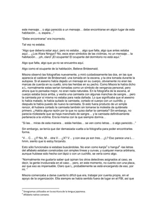 este mensaje… o algo parecido a un mensaje… debe encontrarse en algún lugar de esta
habitación… o, espera…”
“Debe encontrarse” era incorrecto.
Tal vez no estaba.
“Algo que debería estar aquí, pero no estaba… algo que falta, algo que antes estaba
aquí… ¿Los Wara Ningyo? No, esos eran símbolos de las víctimas, no un mensaje… la
habitación… ¡oh, claro! ¡El ocupante! El ocupante del dormitorio no está aquí.”
Algo que falta, algo que ya no se encuentra aquí.
Algo como el ocupante de la habitación, Believe Bridesmaid.
Misora observó las fotografías nuevamente, y miró cuidadosamente las dos, en las que
aparecía el cadáver de Bridesmaid; una tomada en la escena, y la otra tomada durante la
autopsia. Si el asesino había dejado un mensaje en su cuerpo, obviamente no eran las
marcas de cuerda en su cuello, sino las heridas en su pecho. Como Misora le había dicho
a L, normalmente estas serían tomadas como un símbolo de venganza personal, pero
ahora que lo pensaba mejor, no eran nada naturales. En la fotografía de la escena, el
cuerpo estaba boca arriba, y vestía una camiseta con algunas manchas de sangre… pero
la camiseta por sí misma no estaba para nada dañada. Lo que significaba que el asesino
lo había matado, le había quitado la camiseta, cortado el cuerpo con un cuchillo, y
después le había puesto de nuevo la camiseta. Si esto fuera producto de un simple
rencor, él hubiera cortado la camiseta también sin tomarse la molestia de quitársela
primero. ¿Había alguna razón por la que no quiso dañar la camiseta? Sin embargo, no
parecía molestarle que se haya manchado de sangre… y la camiseta definitivamente
pertenecía a la víctima. Era la misma con la que siempre dormía…
“Si las… miras de esta manera… estás heridas… se ven como letras… o algo parecido…”
Sin embargo, se tenía que dar demasiada vuelta a la fotografía para poder encontrarles
forma.
“V… C… ¿I? No, M… otra V… ¿X? V… y con esa ya son tres… ¿L? Eso parece una L…
hmm, siento que lo estoy forzando.
Esto sólo funcionaba si estabas buscándolas. No eran como kanjis3
o hangul4
-las letras
del alfabeto estaban construidas con simples líneas y curvas; y cualquier marca arbitraria,
aunque hubiese sido hecha con lápiz o con un cuchillo, se vería como algo.
“Normalmente me gustaría saber qué opinan los otros detectives asignados al caso, es
decir, la gente involucrada en el caso… pero, en este momento, no cuento con una placa,
así que eso es impensable. Claro que L, probablemente se está encargando de eso, por
mi. “
Misora comenzaba a darse cuenta lo difícil que era, trabajar por cuenta propia, sin el
apoyo de la organización. Ella siempre se había sentido fuera de lugar en el FBI, así que
3
Sinogramas utilizados en la escritura de la lengua japonesa.
4
Alfabeto nativo coreano.
 