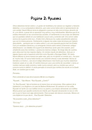 Página 2: Ryuzaki
Otros detectives tenían sobre L un grado de hostilidad y los celosos se negaban a llamarlo
detective, o a su computadora detective, pero esta nunca había sido la representación de
una verdad. Naomi Misora tenía la obligación a pensar en ella como el brazo derecho de
él, y en efecto, a pesar de su oposición muy activa y muy individualista. Mientras que él no
estaba interesado en las conveniencias sociales, él ciertamente no era el tipo de detective
que se quedaba callado en una habitación oscura solo y evitando salir. Era común saber
acerca de la guerra entre los L, Eraldo Coil y Deneuve los cuales actualmente sabemos
que son la misma persona. Ciertamente si alguien lee estas notas terminara por haberlo
descubierto... pensaran que no sabía sobre L y en una supuesta guerra real con Eraldo
Coil y el verdadero Deneuve y su emergente victoria sobre ambos (Clamando códigos
detectivescos. Los detalles de la guerra de detectives serán para otra ocasión, pero
añadiendo esos tres nombres, L poseía los mismos códigos. No tengo idea de cuantos,
pero ellos eran los tres mejores dígitos. Un número injusto de detectives. Solo por si
alguien leyera esto el apareció ante Kira como Ryuzaki o Ryuzaga Hideki. Oh cierto,
Naomi Misora no tenía manera de saber esto, pero en mi opinión el nombre de L, fue para
él, mucho más. El nunca había tenido una conexión directa a esta identidad. Nunca se
llamaba a si mismo L, ese era el código detectivesco más fuerte que muchos detectives
hubieran usado en su vida. El nombre tenia por usos una cortina de oscuridad. L tenía un
nombre real que nadie conocía y nadie nunca conoció, pero su nombre que solo el
conocía nunca lo definió. A veces pensaba si conocía que nombre fue escrito en la Death
Note, en nombre que lo mato.
Pensaba...
Pero volviendo al caso de el asesino BB de Los Angeles.
"Ryuzaki…“ Dijo Misora. “Rue Ryuzaki, ¿Cierto?”
“Si. Rue Ryuzaki,” dijo el hombre en el mismo tono sin emociones. Ellos salieron de la
habitación y se dirigieron a la sala de Believe Bridesmaid. Se sentaron en los sofás.
Ryuzaki se sentó con sus rodillas cerca a su pecho y sus brazos abrazando sus rodillas.
Misora pensó que aquella conducta era infantil, pero Ryuzaki obviamente no era un niño
por lo que lo hacía lucir algo atemorizante. Para escapar del silencio incomodo, Misora vio
una tarjeta en la que decía... Rue Ryuzaki: Detective.
"De acuerdo a esto ¿Eres detective?"
"Si lo soy."
"Quieres decir... ¿Un detective privado?
 