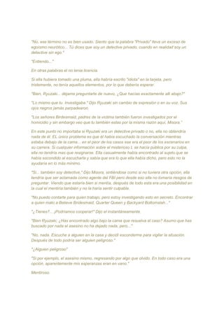 "No, ese término no es bien usado. Siento que la palabra "Privado" lleva un exceso de
egoísmo neurótico... Tú dices que soy un detective privado, cuando en realidad soy un
detective sin ego."
"Entiendo..."
En otras palabras el no tenia licencia.
Si ella hubiera tomado una pluma, ella habría escrito "idiota" en la tarjeta, pero
tristemente, no tenía aquellos elementos, por lo que debería esperar.
"Bien, Ryuzaki... déjame preguntarte de nuevo, ¿Que hacías exactamente alli abajo?"
"Lo mismo que tu. Investigaba." Dijo Ryuzaki sin cambio de expresión o en su voz. Sus
ojos negros jamás parpadearon.
"Los señores Birdesmaid, padres de la victima también fueron investigados por el
homicidio y sin embargo veo que tu también estas por la misma razón aquí, Misora.”
En este punto no importaba si Ryuzaki era un detective privado o no, ella no obtendría
nada de él. EL único problema es que él había escuchado la conversación mientras
estaba debajo de la cama... en el peor de los casos ese era el peor de los escenarios en
su carrera. Si cualquier información sobre el misterioso L se hacía pública por su culpa,
ella no tendría mas que resignarse. Ella casualmente había encontrado al sujeto que se
había escondido al escucharla y sabía que era lo que ella había dicho, pero esto no la
ayudaría en lo más mínimo.
"Si... también soy detective," Dijo Misora, sintiéndose como si no tuviera otra opción, ella
tendría que ser aclamada como agente del FBI pero desde eso ella no tomaría riesgos de
preguntar. Viendo que estaría bien si mentía, después de todo esta era una posibilidad en
la cual el mentiría también y no la haría sentir culpable.
"No puedo contarte para quien trabajo, pero estoy investigando esto en secreto. Encontrar
a quien mato a Believe Bridesmaid, Quarter Queen y Backyard Bottomslah..."
"¿Tienes?... ¡Podríamos cooperar!" Dijo el instantáneamente.
"Bien Ryuzaki, ¿Has encontrado algo bajo la cama que resuelva el caso? Asumo que has
buscado por nada el asesino no ha dejado nada, pero..."
"No, nada. Escuche a alguien en la casa y decidí esconderme para vigilar la situación.
Después de todo podría ser alguien peligroso."
"¿Alguien peligroso"
"Si por ejemplo, el asesino mismo, regresando por algo que olvido. En todo caso era una
opción, aparentemente mis esperanzas eran en vano."
Mentiroso.
 