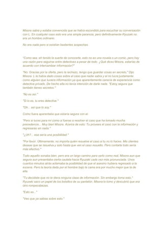 Misora sabia y estaba convencida que se había escondido para escuchar su conversación
con L. En cualquier caso esto era una simple paranoia, pero definitivamente Ryuzaki no
era un hombre ordinario.
No era nada pero si existían bastantes sospechas.
“Como sea, eh tenido la suerte de conocerte, esto no es una novela o un comic, pero hay
una razón para seguirse entre detectives a pesar de todo. ¿Qué dices Misora, estarías de
acuerdo con intercambiar información?"
"No. Gracias por la oferta, pero la rechazo, tengo que guardar cosas en secreto," Dijo
Misora. L le había dado cosas sobre el caso que nadie sabía y el no lucía justamente
como alguien que tuviera información ya que aparentemente carecía de experiencia como
detective privado. De hecho ella no tenía intención de darle nada. "Estoy segura que
también tienes secretos."
“No es así."
"Si lo es, tu eres detective."
"Oh... así que lo soy."
Como fuera aparentaba que estaría segura con el.
"Pero si luces para mí como si fueras a resolver el caso que ha tomado mucha
precedencia... Muy bien Misora. Acerca de esto: Tu provees el caso con la información y
regresaras sin nada."
"¿Uh?... esa sería una posibilidad."
"Por favor. Últimamente, no importa quién resuelve el caso si tu no lo haces. Mis clientes
deseas que se resuelva y solo hasta que ven el caso resuelto. Pero contarte todo sería
más efectivo."
Todo aquello sonaba bien, pero era un largo camino para verlo como real, Misora aun que
segura aun presentaba cierta cautela hacia Ryuzaki cada vez más pronunciada. Unos
cuantos minutos atrás aclamaba la posibilidad de que el asesino hubiera regresado a la
escena. Pero la teoría dada por el hombre bajo la cama era por mucho mejor que la de
ella.
"Tu decidiste que no te diera ninguna clase de información. Sin embargo toma esto,"
Ryuzaki saco un papel de los bolsillos de su pantalón. Misora lo tomo y descubrió que era
otro rompecabezas.
"Esto es..."
"Veo que ya sabias sobre esto."
 