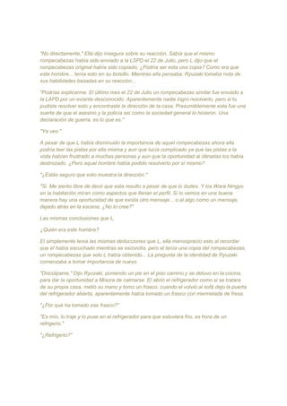 "No directamente," Ella dijo insegura sobre su reacción. Sabía que el mismo
rompecabezas había sido enviado a la LSPD el 22 de Julio, pero L dijo que el
rompecabezas original había sido copiado, ¿Podría ser esta una copia? Como era que
este hombre... tenía esto en su bolsillo. Mientras ella pensaba, Ryuzaki tomaba nota de
sus habilidades basadas en su reacción...
"Podrías explicarme. El último mes el 22 de Julio un rompecabezas similar fue enviado a
la LAPD por un eviante desconocido. Aparentemente nadie logro resolverlo, pero si tu
pudiste resolver esto y encontraste la dirección de la casa. Presumiblemente esta fue una
suerte de que el asesino y la policía así como la sociedad general lo hicieron. Una
declaración de guerra, es lo que es."
"Ya veo."
A pesar de que L había disminuido la importancia de aquel rompecabezas ahora ella
podría leer las pistas por ella misma y aun que lucía complicado ya que las pistas a la
vista habían frustrado a muchas personas y aun que la oportunidad al dárselas los había
destrozado. ¿Pero aquel hombre había podido resolverlo por sí mismo?
"¿Estás seguro que esto muestra la dirección."
"Si. Me siento libre de decir que esta resulto a pesar de que lo dudes. Y los Wara Ningyo
en la habitación miran como aspectos que llenan el perfil. Si lo vemos en una buena
manera hay una oportunidad de que exista otro mensaje... o al algo como un mensaje,
dejado atrás en la escena, ¿No lo cree?"
Las mismas conclusiones que L.
¿Quién era este hombre?
El simplemente tenia las mismas deducciones que L, ella menosprecio esto al recordar
que el había escuchado mientras se escondía, pero el tenía una copia del rompecabezas,
un rompecabezas que solo L había obtenido... La pregunta de la identidad de Ryuzaki
comenzaba a tomar importancia de nuevo.
"Discúlpame," Dijo Ryuzaki, poniendo un pie en el piso camino y se detuvo en la cocina,
para dar la oportunidad a Misora de calmarse. El abrió el refrigerador como si se tratara
de su propia casa, metió su mano y tomo un frasco, cuando el volvió al sofá dejo la puerta
del refrigerador abierta, aparentemente había tomado un frasco con mermelada de fresa.
"¿Por qué ha tomado ese frasco?"
"Es mío, lo traje y lo puse en el refrigerador para que estuviera frio, es hora de un
refrigerio."
"¿Refrigerio?"
 