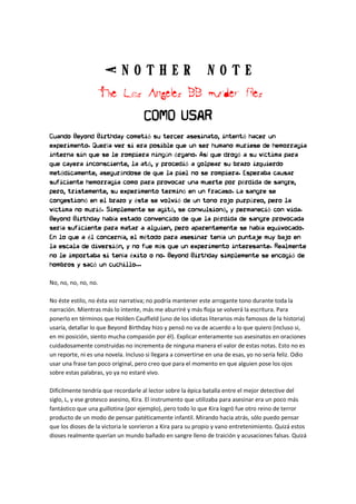 A n o t h e r N o t eA n o t h e r N o t eA n o t h e r N o t eA n o t h e r N o t e
The Los Angeles BB murder filesThe Los Angeles BB murder filesThe Los Angeles BB murder filesThe Los Angeles BB murder files
COMO USAR
Cuando Beyond Birthday cometió su tercer asesinato, intentó hacer un
experimento. Quería ver si era posible que un ser humano muriese de hemorragia
interna sin que se le rompiera ningún órgano. Así que drogó a su víctima para
que cayera inconsciente, la ató, y procedió a golpear su brazo izquierdo
metódicamente, asegurándose de que la piel no se rompiera. Esperaba causar
suficiente hemorragia como para provocar una muerte por pérdida de sangre,
pero, tristemente, su experimento terminó en un fracaso. La sangre se
congestionó en el brazo y éste se volvió de un tono rojo purpúreo, pero la
víctima no murió. Simplemente se agitó, se convulsionó, y permaneció con vida.
Beyond Birthday había estado convencido de que la pérdida de sangre provocada
sería suficiente para matar a alguien, pero aparentemente se había equivocado.
En lo que a él concernía, el método para asesinar tenía un puntaje muy bajo en
la escala de diversión, y no fue más que un experimento interesante. Realmente
no le importaba si tenía éxito o no. Beyond Birthday simplemente se encogió de
hombros y sacó un cuchillo...
No, no, no, no, no.
No éste estilo, no ésta voz narrativa; no podría mantener este arrogante tono durante toda la
narración. Mientras más lo intente, más me aburriré y más floja se volverá la escritura. Para
ponerlo en términos que Holden Caulfield (uno de los idiotas literarios más famosos de la historia)
usaría, detallar lo que Beyond Birthday hizo y pensó no va de acuerdo a lo que quiero (incluso si,
en mi posición, siento mucha compasión por él). Explicar enteramente sus asesinatos en oraciones
cuidadosamente construidas no incrementa de ninguna manera el valor de estas notas. Esto no es
un reporte, ni es una novela. Incluso si llegara a convertirse en una de esas, yo no sería feliz. Odio
usar una frase tan poco original, pero creo que para el momento en que alguien pose los ojos
sobre estas palabras, yo ya no estaré vivo.
Difícilmente tendría que recordarle al lector sobre la épica batalla entre el mejor detective del
siglo, L, y ese grotesco asesino, Kira. El instrumento que utilizaba para asesinar era un poco más
fantástico que una guillotina (por ejemplo), pero todo lo que Kira logró fue otro reino de terror
producto de un modo de pensar patéticamente infantil. Mirando hacia atrás, sólo puedo pensar
que los dioses de la victoria le sonrieron a Kira para su propio y vano entretenimiento. Quizá estos
dioses realmente querían un mundo bañado en sangre lleno de traición y acusaciones falsas. Quizá
 