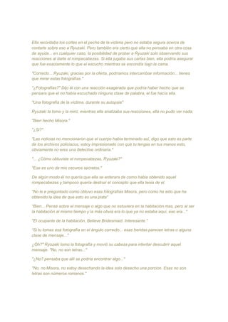 Ella recordaba los cortes en el pecho de la victima pero no estaba segura acerca de
contarle sobre eso a Ryuzaki. Pero también era cierto que ella no pensaba en otra cosa
de ayuda... en cualquier caso, la posibilidad de probar a Ryuzaki solo observando sus
reacciones al darle el rompecabezas. Si ella jugaba sus cartas bien, ella podría asegurar
que fue exactamente lo que el escucho mientras se escondía bajo la cama.
"Correcto... Ryuzaki, gracias por la oferta, podríamos intercambiar información... tienes
que mirar estas fotografías."
"¿Fotografías?" Dijo él con una reacción exagerada que podría haber hecho que se
pensara que el no había escuchado ninguna clase de palabra, el fue hacía ella.
"Una fotografía de la víctima, durante su autopsia"
Ryuzaki la tomo y la miro, mientras ella analizaba sus reacciones, ella no pudo ver nada.
"Bien hecho Misora."
"¿Si?"
"Las noticias no mencionaron que el cuerpo había terminado así, digo que esto es parte
de los archivos policiacos, estoy impresionado con que tu tengas en tus manos esto,
obviamente no eres una detective ordinaria."
"... ¿Cómo obtuviste el rompecabezas, Ryuzaki?"
"Ese es uno de mis oscuros secretos."
De algún modo él no quería que ella se enterara de como habia obtenido aquel
rompecabezas y tampoco quería destruir el concepto que ella tenia de el.
"No le e preguntado como obtuvo esas fotografías Misora, pero como ha sido que ha
obtenido la idea de que esto es una pista"
"Bien... Pensé sobre el mensaje o algo que no estuviera en la habitación mas, pero al ser
la habitación al mismo tiempo y la más obvia era lo que ya no estaba aquí, eso era..."
"El ocupante de la habitación, Believe Bridesmaid. Interesante.”
“Si tu tomas esa fotografía en el ángulo correcto... esas heridas parecen letras o alguna
clase de mensaje..."
¿Oh?" Ryuzaki tomo la fotografía y movió su cabeza para intentar descubrir aquel
mensaje. "No, no son letras..."
"¿No? pensaba que allí se podría encontrar algo..."
"No, no Misora, no estoy desechando la idea solo desecho una porcion. Esas no son
letras son números romanos."
 