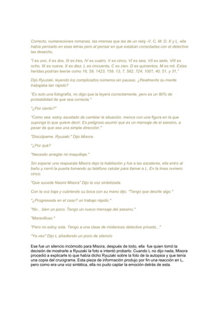 Correcto, numeraciones romanas, las mismas que las de un reloj -V, C, M, D, X y L, ella
había pensado en esas letras pero al pensar en que estaban conectadas con el detective
las desecho.
"I es uno, II es dos, III es tres, IV es cuatro, V es cinco, VI es seis, VII es siete, VIII es
ocho, IX es nueve, X es diez, L es cincuenta, C es cien, D es quinientos, M es mil. Estas
heridas podrían leerse como 16, 59, 1423, 159, 13, 7, 582, 724, 1001, 40, 51, y 31,”
Dijo Ryuzaki, leyendo los complicados números sin pausas. ¿Realmente su mente
trabajaba tan rápido?
"Es solo una fotografía, no digo que la leyera correctamente, pero es un 80% de
probabilidad de que sea correcta."
"¿Por ciento?"
“Como sea, estoy asustado de cambiar la situación, menos con una figura en la que
suponga lo que quiere decir. Es peligroso asumir que es un mensaje de el asesino, a
pesar de que sea una simple dirección."
"Discúlpame, Ryuzaki." Dijo Misora.
"¿Por qué?
"Necesito arreglar mi maquillaje."
Sin esperar una respuesta Misora dejo la habitación y fue a las escaleras, ella entro al
baño y cerró la puerta tomando su teléfono celular para llamar a L. En la linea numero
cinco.
"Que sucede Naomi Misora" Dijo la voz sintetizada.
Con la voz baja y cubriendo su boca con su mano dijo. "Tengo que decirte algo."
"¿Progresaste en el caso? un trabajo rápido."
"No... bien un poco. Tengo un nuevo mensaje del asesino."
"Maravilloso."
"Pero no estoy sola. Tengo a una clase de misterioso detective privado..."
"Ya veo" Dijo L añadiendo un poco de silencio
Ese fue un silencio incómodo para Misora, después de todo, ella fue quien tomó la
decisión de mostrarle a Ryuzaki la foto e intentó probarlo. Cuando L no dijo nada, Misora
procedió a explicarle lo que había dicho Ryuzaki sobre la foto de la autopsia y que tenía
una copia del crucigrama. Esta pieza de información produjo por fin una reacción en L,
pero como era una voz sintética, ella no pudo captar la emoción detrás de esta.
 
