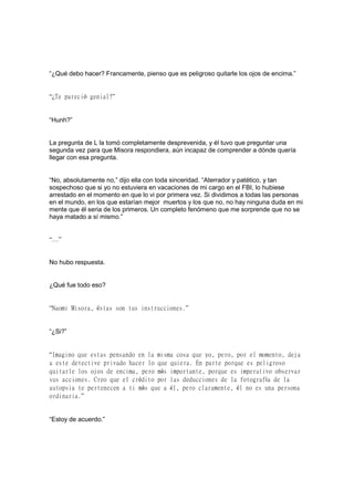 “¿Qué debo hacer? Francamente, pienso que es peligroso quitarle los ojos de encima.”
“¿Te pareció genial?”
“Hunh?”
La pregunta de L la tomó completamente desprevenida, y él tuvo que preguntar una
segunda vez para que Misora respondiera, aún incapaz de comprender a dónde quería
llegar con esa pregunta.
“No, absolutamente no,” dijo ella con toda sinceridad. “Aterrador y patético, y tan
sospechoso que si yo no estuviera en vacaciones de mi cargo en el FBI, lo hubiese
arrestado en el momento en que lo vi por primera vez. Si dividimos a todas las personas
en el mundo, en los que estarían mejor muertos y los que no, no hay ninguna duda en mi
mente que él seria de los primeros. Un completo fenómeno que me sorprende que no se
haya matado a sí mismo.”
“…”
No hubo respuesta.
¿Qué fue todo eso?
“Naomi Misora, éstas son tus instrucciones.”
“¿Si?”
“Imagino que estas pensando en la misma cosa que yo, pero, por el momento, deja
a este detective privado hacer lo que quiera. En parte porque es peligroso
quitarle los ojos de encima, pero más importante, porque es imperativo observar
sus acciones. Creo que el crédito por las deducciones de la fotografía de la
autopsia te pertenecen a ti más que a él, pero claramente, él no es una persona
ordinaria.”
“Estoy de acuerdo.”
 