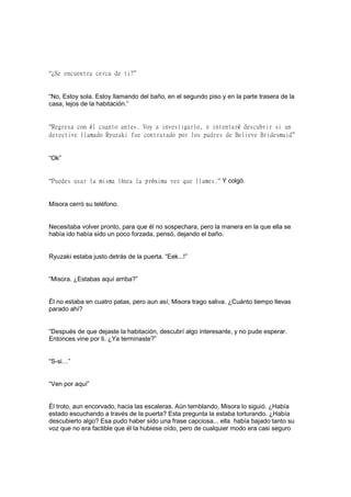 “¿Se encuentra cerca de ti?”
“No, Estoy sola. Estoy llamando del baño, en el segundo piso y en la parte trasera de la
casa, lejos de la habitación.”
“Regresa con él cuanto antes. Voy a investigarlo, e intentaré descubrir si un
detective llamado Ryuzaki fue contratado por los padres de Believe Bridesmaid”
“Ok”
“Puedes usar la misma línea la próxima vez que llames.” Y colgó.
Misora cerró su teléfono.
Necesitaba volver pronto, para que él no sospechara, pero la manera en la que ella se
había ido había sido un poco forzada, pensó, dejando el baño.
Ryuzaki estaba justo detrás de la puerta. “Eek...!”
“Misora. ¿Estabas aquí arriba?”
Él no estaba en cuatro patas, pero aun así, Misora trago saliva. ¿Cuánto tiempo llevas
parado ahí?
“Después de que dejaste la habitación, descubrí algo interesante, y no pude esperar.
Entonces vine por ti. ¿Ya terminaste?”
“S-si…”
“Ven por aquí”
Él troto, aun encorvado, hacia las escaleras. Aún temblando, Misora lo siguió. ¿Había
estado escuchando a través de la puerta? Esta pregunta la estaba torturando. ¿Había
descubierto algo? Esa pudo haber sido una frase capciosa... ella había bajado tanto su
voz que no era factible que él la hubiese oído, pero de cualquier modo era casi seguro
 