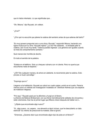 que lo había intentado. Lo que significaba que…
“Oh, Misora,” dijo Ryuzaki, sin voltear.
“¿S-si?”
“¿Por qué no escuché que jalares la cadena del sanitario antes de que salieras del baño?”
“Es muy grosero preguntar eso a una chica, Ryuzaki,” respondió Misora, haciendo una
ligera mueca por su error. Ryuzaki replicó “¿Lo es? No obstante... si olvidaste jalar la
cadena, aún no es muy tarde. Todavía puedes regresar. Los géneros son iguales cuando
se trata de comportamiento sanitario.”
Qué manera tan horrible de decirlo.
En todo el sentido de la palabra.
“Estaba en el teléfono. Solo un chequeo rutinario con mi cliente. Pero no quería que
escucharas nada al respecto.”
“¿Oh? De cualquier manera, de ahora en adelante, te recomiendo jalar la cadena. Esto
provee un buen camuflaje.”
“Supongo que sí.”
Llegaron a la habitación. Ryuzaki se colocó en cuatro patas y entró en el cuarto. Parecía
menos como un método de investigación modelado en Sherlock Holmes que una especie
de maldición religiosa.
“Por aquí.” Ryuzaki pasó por la alfombra y hurgó en el librero.
La librería de Believe Bridesmaid, con sus libros herméticamente sellados de cincuenta y
siete volúmenes. Ese fue el primer lugar que Misora checó después de hablar con L.
“¿Dijiste que encontraste algo nuevo?”
“Si...algo nuevo...no, espera…me atrevería a decir incluso, que he descubierto un dato
esencial” Su intento de presunción la molesto. Ella lo ignoró.
“Entonces, ¿Quieres decir que encontraste algún tipo de pista en el librero?”
 