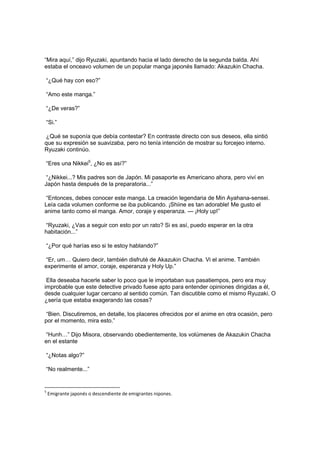 “Mira aquí,” dijo Ryuzaki, apuntando hacia el lado derecho de la segunda balda. Ahí
estaba el onceavo volumen de un popular manga japonés llamado: Akazukin Chacha.
“¿Qué hay con eso?”
“Amo este manga.”
“¿De veras?”
“Si.”
¿Qué se suponía que debía contestar? En contraste directo con sus deseos, ella sintió
que su expresión se suavizaba, pero no tenía intención de mostrar su forcejeo interno.
Ryuzaki continúo.
“Eres una Nikkei5
, ¿No es así?”
“¿Nikkei...? Mis padres son de Japón. Mi pasaporte es Americano ahora, pero viví en
Japón hasta después de la preparatoria...”
“Entonces, debes conocer este manga. La creación legendaria de Min Ayahana-sensei.
Leía cada volumen conforme se iba publicando. ¡Shiine es tan adorable! Me gusto el
anime tanto como el manga. Amor, coraje y esperanza. — ¡Holy up!”
“Ryuzaki, ¿Vas a seguir con esto por un rato? Si es así, puedo esperar en la otra
habitación...”
“¿Por qué harías eso si te estoy hablando?”
“Er, um… Quiero decir, también disfruté de Akazukin Chacha. Vi el anime. También
experimente el amor, coraje, esperanza y Holy Up.”
Ella deseaba hacerle saber lo poco que le importaban sus pasatiempos, pero era muy
improbable que este detective privado fuese apto para entender opiniones dirigidas a él,
desde cualquier lugar cercano al sentido común. Tan discutible como el mismo Ryuzaki. O
¿sería que estaba exagerando las cosas?
“Bien. Discutiremos, en detalle, los placeres ofrecidos por el anime en otra ocasión, pero
por el momento, mira esto.”
“Hunh…” Dijo Misora, observando obedientemente, los volúmenes de Akazukin Chacha
en el estante
“¿Notas algo?”
“No realmente...”
5
Emigrante japonés o descendiente de emigrantes nipones.
 