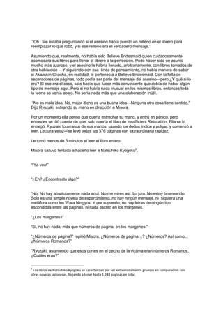 “Oh...Me estaba preguntando si el asesino había puesto un relleno en el librero para
reemplazar lo que robó, y si ese relleno era el verdadero mensaje.”
Asumiendo que, realmente, no había sido Believe Bridesmaid quien cuidadosamente
acomodara sus libros para llenar el librero a la perfección. Pudo haber sido un asunto
mucho más azaroso, y el asesino la habría llenado, arbitrariamente, con libros tomados de
otra habitación —Y siguiendo con esa línea de pensamiento, no había manera de saber
si Akazukin Chacha, en realidad, le pertenecía a Believe Bridesmaid. Con la falta de
separadores de páginas, todo podía ser parte del mensaje del asesino—pero ¿Y qué si lo
era? Si ese era el caso, solo hacía que fuese más convincente que debía de haber algún
tipo de mensaje aquí. Pero si no había nada inusual en los mismos libros, entonces toda
la teoría se venía abajo. No sería nada más que una elaboración inútil.
“No es mala idea. No, mejor dicho es una buena idea—Ninguna otra cosa tiene sentido,”
Dijo Ryuzaki, estirando su mano en dirección a Misora.
Por un momento ella pensó que quería estrechar su mano, y entró en pánico, pero
entonces se dió cuenta de que, solo quería el libro de Insufficient Relaxation. Ella se lo
entregó. Ryuzaki lo arrancó de sus manos, usando los dedos índice y pulgar, y comenzó a
leer. Lectura veloz—se leyó todas las 376 páginas con extraordinaria rapidez.
Le tomó menos de 5 minutos el leer el libro entero.
Misora Estuvo tentada a hacerlo leer a Natsuhiko Kyogoku6
.
“!Ya veo!”
“¿Eh? ¿Encontraste algo?”
“No. No hay absolutamente nada aquí. No me mires así. Lo juro, No estoy bromeando.
Solo es una simple novela de esparcimiento, no hay ningún mensaje, ni siquiera una
metáfora como los Wara Ningyos. Y por supuesto, no hay letras de ningún tipo
escondidas entre las paginas, ni nada escrito en los márgenes.”
“¿Los márgenes?”
“Si, no hay nada, más que números de página, en los márgenes.”
“¿Números de página?” repitió Misora. ¿Números de página…? ¿Números? Así como...
¿Números Romanos?”
“Ryuzaki, asumiendo que esos cortes en el pecho de la victima eran números Romanos,
¿Cuáles eran?”
6
Los libros de Natsuhiko Kyogoku se caracterizan por ser extremadamente gruesos en comparación con
otras novelas japonesas, llegando a tener hasta 1,248 páginas en total.
 