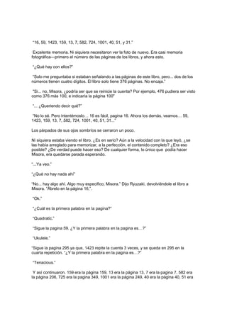 “16, 59, 1423, 159, 13, 7, 582, 724, 1001, 40, 51, y 31.”
Excelente memoria. Ni siquiera necesitaron ver la foto de nuevo. Era casi memoria
fotográfica—primero el número de las páginas de los libros, y ahora esto.
“¿Qué hay con ellos?”
“Solo me preguntaba si estaban señalando a las páginas de este libro, pero... dos de los
números tienen cuatro dígitos. El libro solo tiene 376 páginas. No encaja.”
"Si... no, Misora, ¿podría ser que se reinicie la cuenta? Por ejemplo, 476 pudiera ser visto
como 376 más 100, e indicaría la página 100"
“... ¿Queriendo decir qué?”
“No lo sé. Pero intentémoslo… 16 es fácil, pagina 16. Ahora los demás, veamos… 59,
1423, 159, 13, 7, 582, 724, 1001, 40, 51, 31...”
Los párpados de sus ojos sombríos se cerraron un poco.
Ni siquiera estaba viendo el libro. ¿Es en serio? Aún a la velocidad con la que leyó, ¿se
las había arreglado para memorizar, a la perfección, el contenido completo? ¿Era eso
posible? ¿De verdad puede hacer eso? De cualquier forma, lo único que podía hacer
Misora, era quedarse parada esperando.
“...Ya veo.”
“¿Qué no hay nada ahí”
“No... hay algo ahí. Algo muy especifico, Misora.” Dijo Ryuzaki, devolviéndole el libro a
Misora. “Ábrelo en la página 16,”.
“Ok.”
“¿Cuál es la primera palabra en la pagina?”
“Quadratic.”
“Sigue la pagina 59. ¿Y la primera palabra en la pagina es…?”
“Ukulele.”
“Sigue la pagina 295 ya que, 1423 repite la cuenta 3 veces, y se queda en 295 en la
cuarta repetición. “¿Y la primera palabra en la pagina es…?”
“Tenacious.”
Y así continuaron. 159 era la página 159, 13 era la página 13, 7 era la pagina 7, 582 era
la página 206, 725 era la pagina 349, 1001 era la página 249, 40 era la página 40, 51 era
 
