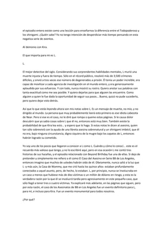 el episodio entero existe como una lección para enseñarnos la diferencia entre el Todopoderoso y
los shinigami. ¿Quién sabe? Yo no tengo intención de desperdiciar más tiempo pensando en esta
negativa serie de eventos.
Al demonio con Kira.
El que importa para mi es L.
L.
El mejor detective del siglo. Considerando sus sorprendentes habilidades mentales, L murió una
muerte injusta y fuera de tiempo. Sólo en el récord público, resolvió más de 3,500 crímenes
difíciles, y envió a tres veces ese número de degenerados a prisión. Él tenía un poder increíble, era
capaz de movilizar a cada agencia de investigación en el mundo entero, y era generosamente
aplaudido por sus esfuerzos. Y con todo, nunca mostró su rostro. Quiero anotar sus palabras con
tanta exactitud como me sea posible. Y quiero dejarlas para que alguien las encuentre. Como
alguien a quien le fue dada la oportunidad de seguir sus pasos... Bueno, quizá no pude sucederlo,
pero quiero dejar esto detrás.
Así que lo que estás leyendo ahora son mis notas sobre L. Es un mensaje de muerte, no mío, y no
dirigido al mundo. La persona que muy probablemente leerá esto primero es ese idiota cabezota
de Near. Pero si ese es el caso, no le diré que rompa o queme estas páginas. Si le causa dolor
descubrir que yo sabía cosas sobre L que él no, entonces está muy bien. También existe la
probabilidad de que Kira lea esto... y espero que lo haga. Si estas notas le dicen al asesino, quien
tan sólo sobrevivió con la ayuda de una libreta asesina sobrenatural y un shinigami imbécil, que él
no era, bajo ninguna circunstancia, digno siquiera de la mugre bajo los zapatos de L, entonces
habrán logrado su cometido.
Yo soy uno de los pocos que llegaron a conocer a L como L. Cuándo y cómo lo conocí... este es el
recuerdo más valioso que tengo, y no lo escribiré aquí, pero en esa ocasión L me contó tres
historias de sus hazañas, y el episodio relacionado con Beyond Birthday fue una de ellas. Si dejo de
pretender y simplemente me refiero a él como El Caso del Asesino en Serie BB de Los Angeles,
entonces imagino que muchos de ustedes habrán oído de él. Obviamente, nunca salió a la luz que
L -y más aún, la Casa de Wammy, que me crió hasta los quince años- estaban profundamente
conectados a aquel asunto, pero, de hecho, lo estaban. L, por principio, nunca se involucraba en
un caso a menos que hubiese más de diez víctimas o un millón de dólares en riesgo, y esta es la
verdadera razón por la que él se involucró tardía pero agresivamente en este pequeño caso, que
sólo llegó a tener tres o cuatro víctimas. Ya explicaré más adelante, en las páginas que siguen, pero
por esta razón, el caso de los Asesinatos de BB en Los Angeles fue un evento definitorio para L,
para mí, e incluso para Kira. Fue un evento monumental para todos nosotros.
¿Por qué?
 