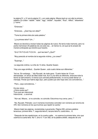 la página 51, y 31 era la página 31, y en cada página, Misora leyó en voz alta la primera
palabra. En orden: “rabble”, “table”, “egg”, “arbiter”, “equable”, “thud”, “effect”, “elsewhere”
y “name.”
“Entonces.”
“Entonces... ¿Qué hay con ellas?”
“Toma la primera letra de cada palabra.”
“¿La primera letra? Um...”
Misora se devolvió a revisar todas las páginas de nuevo. No tenía mala memoria, pero no
podía memorizar 20 palabras de una sola vez… al menos no, sin que se le avisare de
manera anticipada que tendría que hacerlo.
“Q-U-T-R-T-E-A-E-T-E-E-N. . .qutr tea teen? ¿Qué?”
“Muy parecido al nombre de la segunda víctima, ¿no crees?”
“Supongo...”
La segunda víctima. La niña de 13 años. Quarter Queen.
“Hay una vaga similitud... Quarter Queen...solo cuatro letras son diferentes.”
“Así es. Sin embargo…” dijo Ryuzaki, de mala gana. “Cuatro letras de 12 son
demasiadas. Un tercio de ellas están mal. Aun si una letra es diferente, entonces toda la
teoría se derrumbaría. A menos que coincida perfectamente, no se le puede llamar un
mensaje. Pensé que habría algo aquí, pero puede que sólo haya sido una coincidencia...”
“Pero...vaya coincidencia...”
Era tan obvio.
¿Cómo podía ser?
Tuvo que ser intencional.
Intencional... o anormal.
“Aún así, Misora... si no coincide, no coincide. Estuvimos muy cerca, pero...”
“No, Ryuzaki. Piénsalo. Los 4 números incorrectos coinciden con números por encima de
376. Son números en los que tuvimos que repetir la cuenta.”
Misora hojeó las páginas, revisándolas nuevamente. Página 295, primera palabra:
tenacious, primera letra: T, segunda letra E, tercera letra N, cuarta letra... A.
“Después de tres repeticiones, en la cuarta vuelta… no usamos la primera letra, sino que
usamos la cuarta letra. No T, sino A. Y con 582, en la palabra arbiter, después de una
 