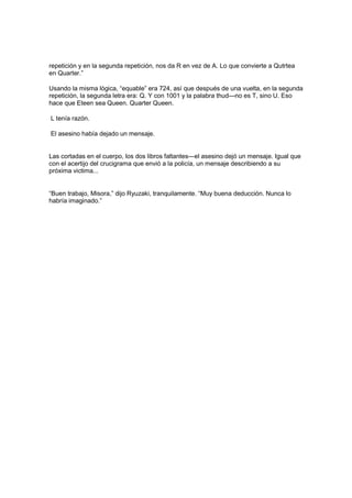 repetición y en la segunda repetición, nos da R en vez de A. Lo que convierte a Qutrtea
en Quarter.”
Usando la misma lógica, “equable” era 724, así que después de una vuelta, en la segunda
repetición, la segunda letra era: Q. Y con 1001 y la palabra thud—no es T, sino U. Eso
hace que Eteen sea Queen. Quarter Queen.
L tenía razón.
El asesino había dejado un mensaje.
Las cortadas en el cuerpo, los dos libros faltantes—el asesino dejó un mensaje. Igual que
con el acertijo del crucigrama que envió a la policía, un mensaje describiendo a su
próxima victima...
“Buen trabajo, Misora,” dijo Ryuzaki, tranquilamente. “Muy buena deducción. Nunca lo
habría imaginado.”
 