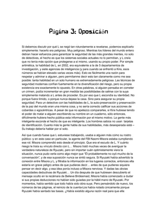 Página 3: Oposición
Si debemos discutir por qué L se negó tan rotundamente a revelarse, podemos explicarlo
simplemente: hacerlo era peligroso. Muy peligroso. Mientras los líderes del mundo entero
debían hacer esfuerzos para garantizar la seguridad de las más grandes mentes, no solo
de detectives, el hecho es que los sistemas sociales actuales no lo permitían, y L creía
que no tenía más opción que protegerse a sí mismo, usando su propio poder. Por simple
aritmética, la habilidad de L, en 2002, era equivalente a la de 5 departamentos de
investigación, y siete agencias de inteligencia (y para cuando se enfrentó a Kira, esos
números se habían elevado varias veces más). Esto es fácilmente una razón para
respetar y admirar a alguien, pero permítanme decir esto tan claramente como me sea
posible: tanta habilidad en un solo humano es extremadamente peligrosa. Las técnicas de
seguridad modernas confían fuertemente en la diversificación del riesgo, pero su propia
existencia era exactamente lo opuesto. En otras palabras, si alguien pensaba en cometer
un crimen, podía incrementar en gran medida las posibilidades de salirse con la suya
simplemente matando a L antes de proceder. Es por eso que L escondía su identidad. No
porque fuera tímido, o porque nunca dejase la casa. Sino para asegurar su propia
seguridad. Para un detective con las habilidades de L, la auto-preservación y preservación
de la paz del mundo eran una misma cosa, y no sería correcto calificar sus acciones de
cobardes o egocéntricas. A pesar de que no apetezco compararles, si Kira hubiese tenido
el poder de matar a alguien escribiendo su nombre en un cuaderno, sólo entonces,
difícilmente hubiera hecho pública esta información por el mismo motivo. La gente más
inteligente esconde el hecho de que es inteligente. Los hombres sabios no usan tarjetas
de identificación. Cuanto más la gente habla de sus habilidades, más desesperada está –
Su trabajo debería hablar por sí solo.
Así que cuando fuese que L estuviese trabajando, usaba a alguien más como su rostro
público -y en este caso en particular, la agente del FBI Naomi Misora estaba cumpliendo
ese rol. Misora comprendió esto desde el principio. Que era el escudo de L. Y cuánto
riesgo le traía su vínculo directo con L… Misora trató muchas veces de averiguar la
verdadera naturaleza de Ryuzaki, pero sin importar cuán optimistamente viera la
situación, nunca pudo verla como algo mejor que “Él probablemente no oyó mucho de la
conversación”, y de esa suposición nunca se sintió segura. Si Ryuzaki había advertido la
conexión entre Misora y L, y filtraba la información en los lugares correctos, entonces ella
estaría en grave peligro antes de que pudieras decir… antes de que pudieras siquiera
pensar en decir algo, y esa idea ponía incluso a Misora nerviosa. Y dadas las obvias
capacidades deductivas de Ryuzaki… Un día después de que hubiesen descubierto el
mensaje oculto en la recámara de Believe Bridesmaid, Misora había comenzado a dudar
si sus propias deducciones no habían sido guiadas por la hábil mano de Ryuzaki. Por
momentos, había sentido que todo había sido obra suya. Pero pensándolo de nuevo, los
números de las páginas, el reinicio de la cuenta-Los había notado únicamente porque
Ryuzaki había sentado las bases. ¿Había existido alguna razón real para que ella
 