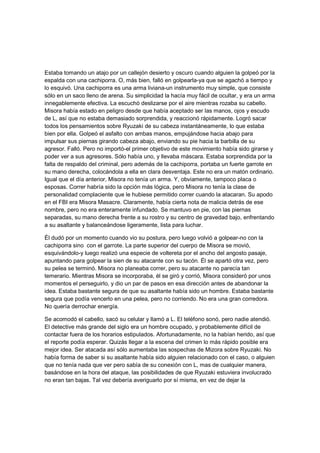 Estaba tomando un atajo por un callejón desierto y oscuro cuando alguien la golpeó por la
espalda con una cachiporra. O, más bien, falló en golpearla-ya que se agachó a tiempo y
lo esquivó. Una cachiporra es una arma liviana-un instrumento muy simple, que consiste
sólo en un saco lleno de arena. Su simplicidad la hacía muy fácil de ocultar, y era un arma
innegablemente efectiva. La escuchó deslizarse por el aire mientras rozaba su cabello.
Misora había estado en peligro desde que había aceptado ser las manos, ojos y escudo
de L, así que no estaba demasiado sorprendida, y reaccionó rápidamente. Logró sacar
todos los pensamientos sobre Ryuzaki de su cabeza instantáneamente, lo que estaba
bien por ella. Golpeó el asfalto con ambas manos, empujándose hacia abajo para
impulsar sus piernas girando cabeza abajo, enviando su pie hacia la barbilla de su
agresor. Falló. Pero no importó-el primer objetivo de este movimiento había sido girarse y
poder ver a sus agresores. Sólo había uno, y llevaba máscara. Estaba sorprendida por la
falta de respaldo del criminal, pero además de la cachiporra, portaba un fuerte garrote en
su mano derecha, colocándola a ella en clara desventaja. Este no era un matón ordinario.
Igual que el día anterior, Misora no tenía un arma. Y, obviamente, tampoco placa o
esposas. Correr habría sido la opción más lógica, pero Misora no tenía la clase de
personalidad complaciente que le hubiese permitido correr cuando la atacaran. Su apodo
en el FBI era Misora Masacre. Claramente, había cierta nota de malicia detrás de ese
nombre, pero no era enteramente infundado. Se mantuvo en pie, con las piernas
separadas, su mano derecha frente a su rostro y su centro de gravedad bajo, enfrentando
a su asaltante y balanceándose ligeramente, lista para luchar.
Él dudó por un momento cuando vio su postura, pero luego volvió a golpear-no con la
cachiporra sino con el garrote. La parte superior del cuerpo de Misora se movió,
esquivándolo-y luego realizó una especie de voltereta por el ancho del angosto pasaje,
apuntando para golpear la sien de su atacante con su tacón. Él se apartó otra vez, pero
su pelea se terminó. Misora no planeaba correr, pero su atacante no parecía tan
temerario. Mientras Misora se incorporaba, él se giró y corrió, Misora consideró por unos
momentos el perseguirlo, y dio un par de pasos en esa dirección antes de abandonar la
idea. Estaba bastante segura de que su asaltante había sido un hombre. Estaba bastante
segura que podía vencerlo en una pelea, pero no corriendo. No era una gran corredora.
No quería derrochar energía.
Se acomodó el cabello, sacó su celular y llamó a L. El teléfono sonó, pero nadie atendió.
El detective más grande del siglo era un hombre ocupado, y probablemente difícil de
contactar fuera de los horarios estipulados. Afortunadamente, no la habían herido, así que
el reporte podía esperar. Quizás llegar a la escena del crimen lo más rápido posible era
mejor idea. Ser atacada así sólo aumentaba las sospechas de Mizora sobre Ryuzaki. No
había forma de saber si su asaltante había sido alguien relacionado con el caso, o alguien
que no tenía nada que ver pero sabía de su conexión con L, mas de cualquier manera,
basándose en la hora del ataque, las posibilidades de que Ryuzaki estuviera involucrado
no eran tan bajas. Tal vez debería averiguarlo por sí misma, en vez de dejar la
 