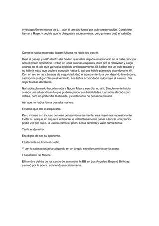 investigación en manos de L… aún si tan solo fuese por auto-preservación. Consideró
llamar a Raye, y pedirle que lo chequeara secretamente, pero primero dejó el callejón.
Como lo había esperado, Naomi Misora no había ido tras él.
Dejó el pasaje y saltó dentro del Sedan que había dejado estacionado en la calle principal
con el motor encendido. Dobló en unas cuantas esquinas, miró por el retrovisor y luego
aparcó en el lote que ya había decidido anticipadamente. El Sedan era un auto robado y
no habría nexo que pudiera conducir hasta él, así que había planeado abandonarlo allí.
Con un ojo en las cámaras de seguridad, dejó el aparcamiento a pie, dejando la máscara,
cachiporra y el garrote en el vehículo. Los había acomodado todos bajo el asiento. Sin
dejar huellas dactilares.
No había planeado hacerle nada a Naomi Misora ese día, no ahí. Simplemente había
creado una situación en la que pudiera probar sus habilidades. La había atacado por
detrás, pero no pretendía lastimarla, y ciertamente no pensaba matarla.
Así que no había forma que ella muriera.
El sabía que ella lo esquivaría.
Pero incluso así, incluso con ese pensamiento en mente, esa mujer era impresionante.
Evitar su ataque sin siquiera voltearse, e instantáneamente pasar a lanzar uno propio-
podía ver por qué L la usaba como su peón. Tenía cerebro y valor como debía.
Tenía el derecho.
Era digna de ser su oponente.
El atacante se tronó el cuello.
Y con la cabeza todavía colgando en un ángulo extraño caminó por la acera.
El asaltante de Misora…
El hombre detrás de los casos de asesinato de BB en Los Angeles, Beyond Birthday,
caminó por la acera, sonriendo macabramente.
 