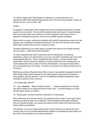 “Ah, Misora, llegas tarde” Dijo Ryuzaki sin voltearse, en cuanto ella entró en el
apartamento 605 donde Quarter Queen había vivido. “Por favor trata de llegar a tiempo. El
tiempo es dinero, y por lo tanto, vida”
Suspiro…
No estaba en cuatro patas. Había entrado justo cuando él estaba examinando el estante
superior de una cómoda. Pero era difícil considerar esto como bueno. El estante estaba
lleno con la ropa interior de la víctima de 13 años. Ryuzaki se veía menos como un
detective investigando la escena y más como un pedófilo robando pantaletas.
Misora volvió a suspirar, observando alrededor del cuarto-El departamento entero era más
pequeño que la habitación de Believe Bridesmaid. Con sólo ver el nivel de vida se hacía
difícil hallar conexión entre la primer y segunda víctima.
“Estamos hablando de una madre soltera ¿Verdad? Que ahora se ha mudado devuelta
con sus padres… Debió haber sido devastador. “
“Si. Estos departamentos fueron construidos para los estudiantes universitarios,
destinados a alojar a una sola persona, por lo que una madre mudándose aquí con su hija
atrajo bastante atención. Estuve averiguando esta mañana, y escuché varias cosas
interesantes. Pero la mayoría ya estaba en el reporte policial que me mostraste ayer. La
madre estaba fuera de la ciudad al momento del asesinato, y el cuerpo fue descubierto
por una estudiante que vive al lado. La madre vio el cuerpo de su hija por primera vez en
la morgue. “
Mientras escuchaba a Ryuzaki hablar, Misora buscó en las paredes los agujeros donde la
Wara Ningyo había estado colgada. De las cuatro paredes, la frontal con la puerta-no
tenía agujeros, pero las demás sí. Como en la habitación de Believe Bridesmaid, estos
indicaban la posición de los muñecos.
“¿Te molesta algo, Misora?”
“Si… Ayer, nosotros…” Misora enfatizó el plural, “… nosotros desciframos el mensaje
que dejó el asesino en la escena del primer crimen, pero… los Wara Ningyo y el cuarto
cerrado siguen siendo un misterio.
“Si.” Dijo Ryuzaki, cerrando la puerta y echándose en cuatro patas.
Pero a diferencia de la primera escena, dos personas habían vivido en este lugar y había
bastantes muebles-el lugar era un desorden. Parecía bastante difícil gatear alrededor.
Aún así, Ryuzaki persistió, y se mantuvo así todo el camino hasta el otro lado del cuarto.
Misora deseó que desistiera.
“Pero Misora, no creo que valga la pena perder mucho tiempo con el asunto del cuarto
cerrado. Esto no es una novela policial-Siendo realistas, es probable que haya usado una
llave extra. No hay llaves que no puedan duplicarse.”
 