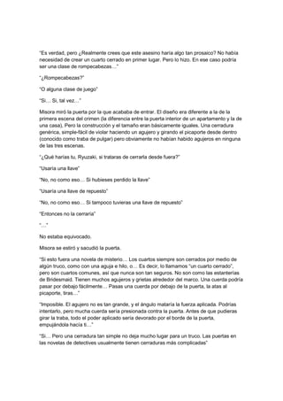 “Es verdad, pero ¿Realmente crees que este asesino haría algo tan prosaico? No había
necesidad de crear un cuarto cerrado en primer lugar. Pero lo hizo. En ese caso podría
ser una clase de rompecabezas…”
“¿Rompecabezas?”
“O alguna clase de juego”
“Si… Si, tal vez…”
Misora miró la puerta por la que acababa de entrar. El diseño era diferente a la de la
primera escena del crimen (la diferencia entre la puerta interior de un apartamento y la de
una casa), Pero la construcción y el tamaño eran básicamente iguales. Una cerradura
genérica, simple-fácil de violar haciendo un agujero y girando el picaporte desde dentro
(conocido como traba de pulgar) pero obviamente no habían habido agujeros en ninguna
de las tres escenas.
“¿Qué harías tu, Ryuzaki, si trataras de cerrarla desde fuera?”
“Usaría una llave”
“No, no como eso… Si hubieses perdido la llave”
“Usaría una llave de repuesto”
“No, no como eso… Si tampoco tuvieras una llave de repuesto”
“Entonces no la cerraría”
“…”
No estaba equivocado.
Misora se estiró y sacudió la puerta.
“Si esto fuera una novela de misterio… Los cuartos siempre son cerrados por medio de
algún truco, como con una aguja e hilo, o… Es decir, lo llamamos “un cuarto cerrado”,
pero son cuartos comunes, así que nunca son tan seguros. No son como las estanterías
de Bridesmaid. Tienen muchos agujeros y grietas alrededor del marco. Una cuerda podría
pasar por debajo fácilmente… Pasas una cuerda por debajo de la puerta, la atas al
picaporte, tiras…”
“Imposible. El agujero no es tan grande, y el ángulo mataría la fuerza aplicada. Podrías
intentarlo, pero mucha cuerda sería presionada contra la puerta. Antes de que pudieras
girar la traba, todo el poder aplicado sería devorado por el borde de la puerta,
empujándola hacía ti…”
“Si… Pero una cerradura tan simple no deja mucho lugar para un truco. Las puertas en
las novelas de detectives usualmente tienen cerraduras más complicadas”
 