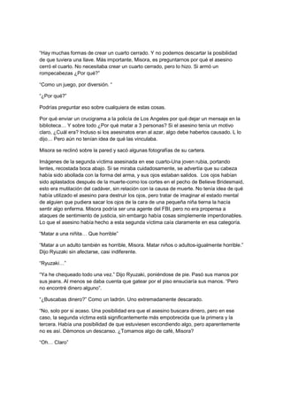 “Hay muchas formas de crear un cuarto cerrado. Y no podemos descartar la posibilidad
de que tuviera una llave. Más importante, Misora, es preguntarnos por qué el asesino
cerró el cuarto. No necesitaba crear un cuarto cerrado, pero lo hizo. Si armó un
rompecabezas ¿Por qué?”
“Como un juego, por diversión. “
“¿Por qué?”
Podrías preguntar eso sobre cualquiera de estas cosas.
Por qué enviar un crucigrama a la policía de Los Angeles por qué dejar un mensaje en la
biblioteca… Y sobre todo ¿Por qué matar a 3 personas? Si el asesino tenía un motivo
claro, ¿Cuál era? Incluso si los asesinatos eran al azar, algo debe haberlos causado. L lo
dijo… Pero aún no tenían idea de qué las vinculaba.
Misora se reclinó sobre la pared y sacó algunas fotografías de su cartera.
Imágenes de la segunda víctima asesinada en ese cuarto-Una joven rubia, portando
lentes, recostada boca abajo. Si se miraba cuidadosamente, se advertía que su cabeza
había sido abollada con la forma del arma, y sus ojos estaban salidos. Los ojos habían
sido aplastados después de la muerte-como los cortes en el pecho de Believe Bridesmaid,
esto era mutilación del cadáver, sin relación con la causa de muerte. No tenía idea de qué
había utilizado el asesino para destruir los ojos, pero tratar de imaginar el estado mental
de alguien que pudiera sacar los ojos de la cara de una pequeña niña tierna la hacía
sentir algo enferma. Misora podría ser una agente del FBI, pero no era propensa a
ataques de sentimiento de justicia, sin embargo había cosas simplemente imperdonables.
Lo que el asesino había hecho a esta segunda víctima caía claramente en esa categoría.
“Matar a una niñita… Que horrible”
“Matar a un adulto también es horrible, Misora. Matar niños o adultos-igualmente horrible.”
Dijo Ryuzaki sin afectarse, casi indiferente.
“Ryuzaki…”
“Ya he chequeado todo una vez.” Dijo Ryuzaki, poniéndose de pie. Pasó sus manos por
sus jeans. Al menos se daba cuenta que gatear por el piso ensuciaría sus manos. “Pero
no encontré dinero alguno”.
“¿Buscabas dinero?” Como un ladrón. Uno extremadamente descarado.
“No, solo por si acaso. Una posibilidad era que el asesino buscara dinero, pero en ese
caso, la segunda víctima está significantemente más empobrecida que la primera y la
tercera. Había una posibilidad de que estuviesen escondiendo algo, pero aparentemente
no es así. Démonos un descanso. ¿Tomamos algo de café, Misora?
“Oh… Claro”
 