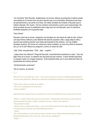 “Un momento” Dijo Ryuzaki, dirigiéndose a la cocina. Misora se preguntó si habría puesto
mermelada en la nevera otra vez pero decidió que no le importaba. Abandonó esa línea
de pensamientos y se sentó a la mesa. Se había olvidado de contarle a Ryuzaki que la
habían atacado. Oh, bueno. Tal vez omitiera mencionarlo y vería como reaccionaba. No
tenía pruebas de que su asaltante tuviera algo que ver con Ryuzaki, pero no decirle le
facilitaba atraparlo con la guardia baja.
“Aquí tienes”
Ryuzaki volvió de la cocina, cargando una bandeja con dos tazas de café en ella. Colocó
una taza frente a Misora y otra delante del asiento opuesto a ella. Luego alejó la silla y
asumió esa extraña posición que había demostrado el día anterior, con las rodillas
llevadas al pecho. Sin tomar en cuenta los malos modales, se veía muy difícil el sentarse
así-¿O no lo era? Misora se preguntó, y tomó un sorbo de café.
“¡Ajj!” Gritó, escupiéndolo. “Coff... Agh... urrghhh…”
“¿Algo anda mal, Misora?” Preguntó Ryuzaki, inocentemente sorbiendo su tasa. “Una vez
algo entra en tu boca, no debería ser escupido de esa manera. Y esos terribles gemidos
no ayudan nada a tu imagen tampoco. Eres bastante bella, por lo que deberías tratar de
presentarte de manera acorde.”
“¡D-Dulcemente venenoso!”
“No es veneno, es azúcar.”
“…”
Misora miro el contenido de su taza... lucía como una pasta, la azúcar no había podido disolverse,
era una masa gelatinosa. Mientras su atención terminaba por distraerse con la postura de Ryuzaki.
"Sentí como si fuera un trago de suciedad."
"Pero no es suciedad eso no sería dulce."
"Dulce suciedad..."
Aparentemente Ryuzaki tenía la costumbre de comer tal cantidad de azúcar, para él era normal.
"Whew... el café siempre hace que me sienta mejor." Dijo Ryuzaki, terminando su taza hasta los
últimos gramos de azúcar y café en el fondo de la taza. "Ahora a los negocios."
"Has pensado en algo."
"No luce como un asesino por dinero... pero en la última noche encontré algo interesante. Una
conexión entre las víctimas que nadie había descubierto."
"¿Qué?"
"Sus iniciales Misora, las tres victimas tenían iniciales únicas, Believe Bridesmaid, Quarter Queen,
Backyard Bottomslash. B.B., Q.Q., B.B., ¿Que cree que signifique?”
“Nada...”
 