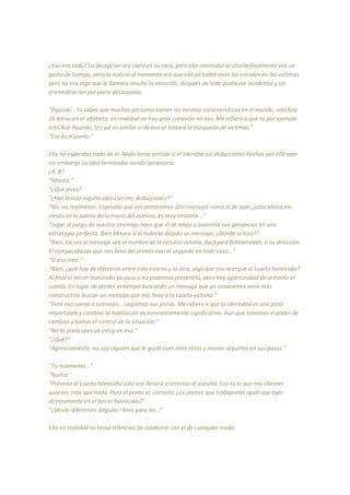 ¿Eso era todo? Su decepción era clara en su cara, pero ella intentaba ocultarla finalmente era un
gasto de tiempo, pero la noticia al momento era que ella ya había visto las iniciales en las victimas
pero no era algo que le llamara mucho la atención, después de todo podía ser incidental y sin
premeditación por parte del asesino.
“Ryuzaki... tu sabes que muchas personas tienen las mismas características en el mundo, solo hay
26 letras en el alfabeto, en realidad no hay gran conexión en eso. Me refiero a que tu por ejemplo
eres Rue Ryuzaki, lo cual es similar si de eso se tratara la búsqueda de victimas.”
"Ese es el punto."
Ella no esperaba nada de el. Nada tenia sentido si el lideraba las deducciones hechas por ella ayer
sin embargo su idea terminaba siendo paranoica.
¿R. R?
“Misora.”
"¿Qué pasa?
"¿Has tenido alguna idea con mis deducciones?"
"No, no realmente. Esperaba que encontráramos otro mensaje como el de ayer, justo ahora me
siento en la palma de la mano del asesino, es muy irritante..."
"Jugar al juego de nuestro enemigo hace que él se relaje y aumente sus ganancias en una
estrategia perfecta. Bien Misora si él hubiese dejado un mensaje, ¿Donde lo hizo?"
"Bien, tal vez el mensaje sea el nombre de la tercera víctima, Backyard Bottomslash, o su dirección.
El rompecabezas que nos llevo del primer casi al segundo en todo caso..."
"Si eso creo."
"Bien, ¿qué hay de diferente entre esta escena y la otra, algo que nos acerque al cuarto homicidio?
Al final el tercer homicidio ya paso y no podemos prevenirlo, pero hay oportunidad de prevenir el
cuarto. En lugar de perder el tiempo buscando un mensaje que ya conocemos sería más
constructivo buscar un mensaje que nos lleve a la cuarta víctima."
"Pero eso suena a sumisión... seguimos sus pistas. Me refiero a que la identidad es una pista
importante y cambiar la habitación es inminentemente significativo. Aun que tenemos el poder de
cambiar y tomar el control de la situación."
"No te preocupes ya estoy en eso."
"¿Qué?"
"Agresivamente, no soy alguien que le guste caer ante otros y menos seguirlos en sus pasos."
"Tu realmente..."
"Nunca."
"Prevenir el cuarto homicidio solo nos llevara a arrestar al asesino. Eso es lo que mis clientes
quieren, más que nada. Pero el punto es correcto, ¿Le parece que trabajemos igual que ayer
directamente en el tercer homicidio?"
"¿Desde diferentes ángulos? Bien para mi..."
Ella en realidad no tenia intencion de colaborar con el de cualquier modo.
 