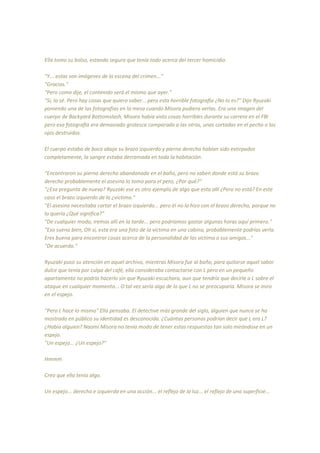 Ella tomo su bolso, estando segura que tenía todo acerca del tercer homicidio.
"Y... estas son imágenes de la escena del crimen..."
"Gracias."
"Pero como dije, el contenido será el mismo que ayer."
"Si, lo sé. Pero hay cosas que quiero saber... pero esta horrible fotografía ¿No lo es?" Dijo Ryuzaki
poniendo una de las fotografías en la mesa cuando Misora pudiera verlas. Era una imagen del
cuerpo de Backyard Bottomslash, Misora había visto cosas horribles durante su carrera en el FBI
pero esa fotografía era demasiado grotesca comparada a las otras, unas cortadas en el pecho o los
ojos destruidos.
El cuerpo estaba de boca abajo su brazo izquierdo y pierna derecha habían sido extirpados
completamente, la sangre estaba derramada en toda la habitación.
"Encontraron su pierna derecha abandonada en el baño, pero no saben donde está su brazo
derecho probablemente el asesino lo tomo para el pero, ¿Por qué?"
"¿Esa pregunta de nuevo? Ryuzaki ese es otro ejemplo de algo que esta allí ¿Pero no está? En este
caso el brazo izquierdo de la ¿victima."
"El asesino necesitaba cortar el brazo izquierdo... pero él no lo hizo con el brazo derecho, porque no
lo quería ¿Qué significa?"
"De cualquier modo, iremos allí en la tarde... pero podríamos gastar algunas horas aquí primero."
"Eso suena bien, Oh si, esta era una foto de la víctima en una cabina, probablemente podrías verla.
Eres buena para encontrar cosas acerca de la personalidad de las víctima o sus amigos..."
"De acuerdo."
Ryuzaki puso su atención en aquel archivo, mientras Misora fue al baño, para quitarse aquel sabor
dulce que tenía por culpa del café, ella consideraba contactarse con L pero en un pequeño
apartamento no podría hacerlo sin que Ryuzaki escuchara, aun que tendría que decirle a L sobre el
ataque en cualquier momento... O tal vez sería algo de lo que L no se preocuparía. Misora se miro
en el espejo.
"Pero L hace lo mismo" Ella pensaba. El detective más grande del siglo, alguien que nunca se ha
mostrado en público su identidad es desconocida. ¿Cuántas personas podrían decir que L era L?
¿Habia alguien? Naomi Misora no tenia modo de tener estas respuestas tan solo mirándose en un
espejo.
"Un espejo... ¿Un espejo?"
Hmmm
Creo que ella tenía algo.
Un espejo... derecha e izquierda en una acción... el reflejo de la luz... el reflejo de una superficie...
 