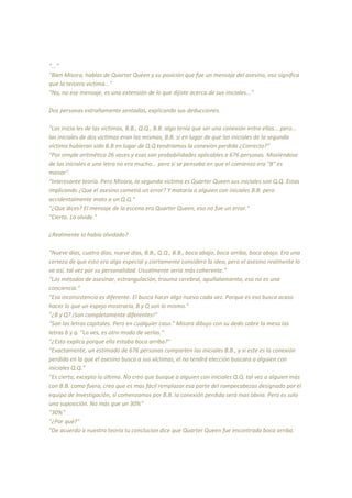 "..."
"Bien Misora, hablas de Quarter Queen y su posición que fue un mensaje del asesino, eso significa
que la tercera victima..."
"No, no ese mensaje, es una extensión de lo que dijiste acerca de sus iniciales..."
Dos personas extrañamente sentadas, explicando sus deducciones.
"Las inicia les de las víctimas, B.B., Q.Q., B.B. algo tenía que ser una conexión entre ellas... pero...
las iniciales de dos víctimas eran las mismas, B.B. si en lugar de que las iniciales de la segunda
víctima hubieran sido B.B en lugar de Q.Q tendríamos la conexión perdida ¿Correcto?"
"Por simple aritmética 26 veces y esas son probabilidades aplicables a 676 personas. Moviéndose
de las iniciales a una letra no era mucho... pero si se pensaba en que el comienzo era "B" es
menor".
"Interesante teoría. Pero Misora, la segunda víctima es Quarter Queen sus iniciales son Q.Q. Estas
implicando ¿Que el asesino cometió un error? Y mataría a alguien con iniciales B.B. pero
accidentalmente mato a un Q.Q."
"¿Que dices? El mensaje de la escena era Quarter Queen, eso no fue un error."
"Cierto. Lo olvide."
¿Realmente lo había olvidado?
"Nueve días, cuatro días, nueve días, B.B., Q.Q., B.B., boca abajo, boca arriba, boca abajo. Era una
certeza de que esto era algo especial y ciertamente considero la idea, pero el asesino realmente lo
ve así, tal vez por su personalidad. Usualmente seria más coherente."
"Los métodos de asesinar, estrangulación, trauma cerebral, apuñalamiento, eso no es una
conciencia."
"Esa inconsistencia es diferente. El busca hacer algo nuevo cada vez. Porque es eso busca acaso
hacer lo que un espejo mostraría, B y Q son lo mismo."
"¿B y Q? ¡Son completamente diferentes!"
"Son las letras capitales. Pero en cualquier caso." Misora dibujo con su dedo sobre la mesa las
letras b y q. "Lo ves, es otro modo de verlas."
"¿Esto explica porque ella estaba boca arriba?"
"Exactamente, un estimado de 676 personas comparten las iniciales B.B., y si este es la conexión
perdida en la que el asesino busca a sus víctimas, el no tendrá elección buscara a alguien con
iniciales Q.Q."
"Es cierto, excepto lo último. No creo que busque a alguien con iniciales Q.Q. tal vez a alguien más
con B.B. como fuera, creo que es mas fácil remplazar esa parte del rompecabezas designado por el
equipo de investigación, si comenzamos por B.B. la conexión perdida será mas obvia. Pero es solo
una suposición. No más que un 30%"
"30%"
"¿Por qué?"
"De acuerdo a nuestra teoría tu conclucion dice que Quarter Queen fue encontrada boca arriba.
 