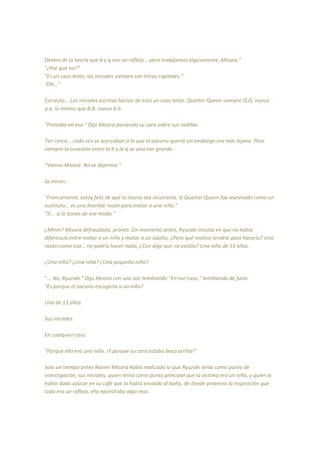 Dentro de la teoría que b y q son un reflejo... pero trabajemos lógicamente, Misora."
"¿Por qué no?"
"Es un caso lento, las iniciales siempre son letras capitales."
"Oh..."
Correcto... Las iniciales escritas hacían de esto un caso lento. Quarter Queen siempre Q.Q. nunca
q.q. lo mismo que B.B. nunca b.b.
"Pensaba en eso." Dijo Misora poniendo su cara sobre sus rodillas.
Tan cerca... cada vez se acercaban a lo que el asesino quería sin embargo era más lejano. Pero
siempre la conexión entre la b y la q se veia tan grande.
"Vamos Misora. No se deprima."
Se miran...
"Francamente, estoy feliz de que tu teoría sea incorrecta. Si Quarter Queen fue asesinado como un
sustituto... es una horrible razón para matar a una niña."
"Si... si lo pones de ese modo."
¿Mmm? Misora defraudada, pronto. Un momento antes, Ryuzaki insistía en que no había
diferencia entre matar a un niño y matar a un adulto, ¿Pero qué motivo tendría para hacerlo? Una
razón como esa... no podría hacer nada, ¿Con algo que no existía? Una niña de 13 años.
¿Una niña? ¿Una niña? ¿Una pequeña niña?
"... No, Ryuzaki." Dijo Misora con una voz temblando "En ese caso," temblando de furia.
"Es porque el asesino escogería a un niño?
Una de 13 años.
Sus iniciales.
En cualquier caso.
"Porque ella era una niña. ¡Y porque su cara estaba boca arriba!"
Solo un tiempo antes Naomi Misora había realizado lo que Ryuzaki tenía como punto de
investigación, sus iniciales, quien tenía como punto principal que la víctima era un niño, y quien le
había dado azúcar en su café que la había enviado al baño, de donde provenía la inspiración que
todo era un reflejo, ella necesitaba algo mas.
 