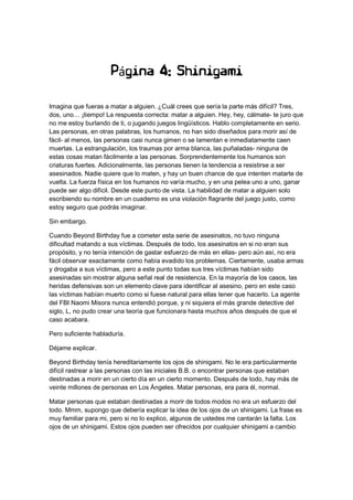 Página 4: Shinigami
Imagina que fueras a matar a alguien. ¿Cuál crees que sería la parte más difícil? Tres,
dos, uno… ¡tiempo! La respuesta correcta: matar a alguien. Hey, hey, cálmate- te juro que
no me estoy burlando de ti, o jugando juegos lingüísticos. Hablo completamente en serio.
Las personas, en otras palabras, los humanos, no han sido diseñados para morir así de
fácil- al menos, las personas casi nunca gimen o se lamentan e inmediatamente caen
muertas. La estrangulación, los traumas por arma blanca, las puñaladas- ninguna de
estas cosas matan fácilmente a las personas. Sorprendentemente los humanos son
criaturas fuertes. Adicionalmente, las personas tienen la tendencia a resistirse a ser
asesinados. Nadie quiere que lo maten, y hay un buen chance de que intenten matarte de
vuelta. La fuerza física en los humanos no varía mucho, y en una pelea uno a uno, ganar
puede ser algo difícil. Desde este punto de vista. La habilidad de matar a alguien solo
escribiendo su nombre en un cuaderno es una violación flagrante del juego justo, como
estoy seguro que podrás imaginar.
Sin embargo.
Cuando Beyond Birthday fue a cometer esta serie de asesinatos, no tuvo ninguna
dificultad matando a sus víctimas. Después de todo, los asesinatos en si no eran sus
propósito, y no tenía intención de gastar esfuerzo de más en ellas- pero aún así, no era
fácil observar exactamente como había evadido los problemas. Ciertamente, usaba armas
y drogaba a sus víctimas, pero a este punto todas sus tres víctimas habían sido
asesinadas sin mostrar alguna señal real de resistencia. En la mayoría de los casos, las
heridas defensivas son un elemento clave para identificar al asesino, pero en este caso
las víctimas habían muerto como si fuese natural para ellas tener que hacerlo. La agente
del FBI Naomi Misora nunca entendió porque, y ni siquiera el más grande detective del
siglo, L, no pudo crear una teoría que funcionara hasta muchos años después de que el
caso acabara.
Pero suficiente habladuría.
Déjame explicar.
Beyond Birthday tenía hereditariamente los ojos de shinigami. No le era particularmente
difícil rastrear a las personas con las iniciales B.B. o encontrar personas que estaban
destinadas a morir en un cierto día en un cierto momento. Después de todo, hay más de
veinte millones de personas en Los Ángeles. Matar personas, era para él, normal.
Matar personas que estaban destinadas a morir de todos modos no era un esfuerzo del
todo. Mmm, supongo que debería explicar la idea de los ojos de un shinigami. La frase es
muy familiar para mi, pero si no lo explico, algunos de ustedes me cantarán la falta. Los
ojos de un shinigami. Estos ojos pueden ser ofrecidos por cualquier shinigami a cambio
 