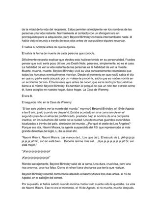 de la mitad de la vida del recipiente. Estos permiten al recipiente ver los nombres de las
personas y la vida restante. Normalmente el contacto con un shinigami era un
prerrequisito para la adquisición, pero Beyond Birthday no había intercambiado nada- él
había visto el mundo a través de esos ojos antes de que pudiera siquiera recordar.
Él sabía tu nombre antes de que lo dijeras.
Él sabía la fecha de muerte de cada persona que conocía.
Difícilmente necesito explicar que efectos esto hubiese tenido en su personalidad. Puedes
pensar que esto sería poco útil sin una Death Note, pero ese, simplemente, no es el caso.
La habilidad de ver la vida restante de las personas es la habilidad de ver la muerte.
Muerte, muerte, muerte. Beyond Birthday vivió su vida constantemente recordando que
todos los humanos eventualmente morirían. Desde el momento en que nació sabía el día
en que su padre sería atacado por un maleante y moriría, sabía que su madre moriría en
un accidente de tren. Él tenía esos ojos antes de nacer, que es la razón por la cual él se
llama a sí mismo Beyond Birthday. Es también el porqué de que un niño tan extraño como
él, fuera acogido en nuestro hogar, dulce hogar. La Casa de Wammy.
Él era B.
El segundo niño en la Casa de Wammy.
“Si tan solo pudiera ver la muerte del mundo,” murmuró Beyond Birthday, el 19 de Agosto
a las 6 am., justo cuando se despertó. Estaba acostado en una cama simple en el
segundo piso de un almacén prefabricado, prestado bajo el nombre de una compañía
inactiva, en los suburbios del oeste de la ciudad. Una de muchas guaridas escondidas
localizadas a través del país, alrededor del mundo. ¿Por qué el oeste de Los Ángeles?
Porque ese día, Naomi Misora, la agente suspendida del FBI que representaba al más
grande detective del siglo, L, iba a estar ahí.
“Naomi Misora. Naomi Misora. Las manos de L. Los ojos de L. El escudo de L. ¡Ah ja ja ja
ja ja ja ja! No, eso no está bien… Debería reírme más así… ¡Kya ja ja ja ja ja ja ja! Sí, así
está mejor.”
“¡Kya ja ja ja ja ja ja ja!
¡Kya ja ja ja ja ja ja ja!”
Riendo salvajemente, Beyond Birthday salió de la cama. Una dura, cruel risa, pero una
risa anormal, una risa falsa. Como si reírse fuera otra tarea que tenía que realizar.
Beyond Birthday recordó como había atacado a Naomi Misora tres días antes, el 16 de
Agosto, en el callejón del centro.
Por supuesto, el había sabido cuando moriría- había visto cuanta vida le quedaba. La vida
de Naomi Misora. Ese no era el momento, el 16 de Agosto, si no mucho, mucho después.
 
