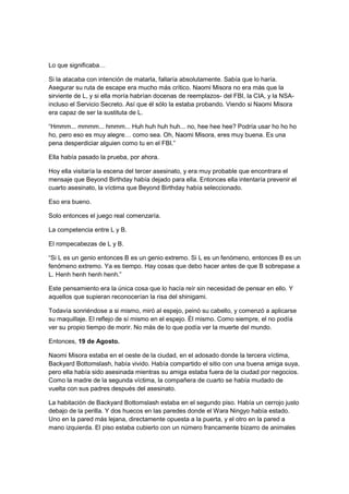 Lo que significaba…
Si la atacaba con intención de matarla, fallaría absolutamente. Sabía que lo haría.
Asegurar su ruta de escape era mucho más crítico. Naomi Misora no era más que la
sirviente de L, y si ella moría habrían docenas de reemplazos- del FBI, la CIA, y la NSA-
incluso el Servicio Secreto. Así que él sólo la estaba probando. Viendo si Naomi Misora
era capaz de ser la sustituta de L.
“Hmmm... mmmm... hmmm... Huh huh huh huh... no, hee hee hee? Podría usar ho ho ho
ho, pero eso es muy alegre… como sea. Oh, Naomi Misora, eres muy buena. Es una
pena desperdiciar alguien como tu en el FBI.”
Ella había pasado la prueba, por ahora.
Hoy ella visitaría la escena del tercer asesinato, y era muy probable que encontrara el
mensaje que Beyond Birthday había dejado para ella. Entonces ella intentaría prevenir el
cuarto asesinato, la víctima que Beyond Birthday había seleccionado.
Eso era bueno.
Solo entonces el juego real comenzaría.
La competencia entre L y B.
El rompecabezas de L y B.
“Si L es un genio entonces B es un genio extremo. Si L es un fenómeno, entonces B es un
fenómeno extremo. Ya es tiempo. Hay cosas que debo hacer antes de que B sobrepase a
L. Henh henh henh henh.”
Este pensamiento era la única cosa que lo hacía reír sin necesidad de pensar en ello. Y
aquellos que supieran reconocerían la risa del shinigami.
Todavía sonriéndose a si mismo, miró al espejo, peinó su cabello, y comenzó a aplicarse
su maquillaje. El reflejo de sí mismo en el espejo. Él mismo. Como siempre, el no podía
ver su propio tiempo de morir. No más de lo que podía ver la muerte del mundo.
Entonces, 19 de Agosto.
Naomi Misora estaba en el oeste de la ciudad, en el adosado donde la tercera víctima,
Backyard Bottomslash, había vivido. Había compartido el sitio con una buena amiga suya,
pero ella había sido asesinada mientras su amiga estaba fuera de la ciudad por negocios.
Como la madre de la segunda víctima, la compañera de cuarto se había mudado de
vuelta con sus padres después del asesinato.
La habitación de Backyard Bottomslash estaba en el segundo piso. Había un cerrojo justo
debajo de la perilla. Y dos huecos en las paredes donde el Wara Ningyo había estado.
Uno en la pared más lejana, directamente opuesta a la puerta, y el otro en la pared a
mano izquierda. El piso estaba cubierto con un número francamente bizarro de animales
 