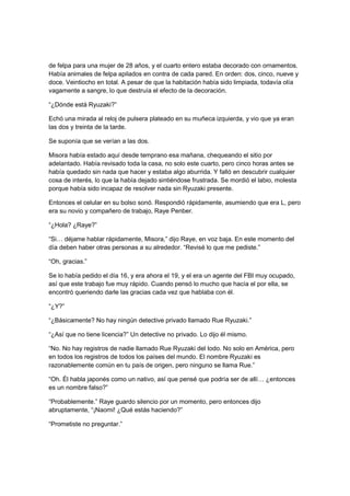 de felpa para una mujer de 28 años, y el cuarto entero estaba decorado con ornamentos.
Había animales de felpa apilados en contra de cada pared. En orden: dos, cinco, nueve y
doce. Veintiocho en total. A pesar de que la habitación había sido limpiada, todavía olía
vagamente a sangre, lo que destruía el efecto de la decoración.
“¿Dónde está Ryuzaki?”
Echó una mirada al reloj de pulsera plateado en su muñeca izquierda, y vio que ya eran
las dos y treinta de la tarde.
Se suponía que se verían a las dos.
Misora había estado aquí desde temprano esa mañana, chequeando el sitio por
adelantado. Había revisado toda la casa, no solo este cuarto, pero cinco horas antes se
había quedado sin nada que hacer y estaba algo aburrida. Y falló en descubrir cualquier
cosa de interés, lo que la había dejado sintiéndose frustrada. Se mordió el labio, molesta
porque había sido incapaz de resolver nada sin Ryuzaki presente.
Entonces el celular en su bolso sonó. Respondió rápidamente, asumiendo que era L, pero
era su novio y compañero de trabajo, Raye Penber.
“¿Hola? ¿Raye?”
“Si… déjame hablar rápidamente, Misora,” dijo Raye, en voz baja. En este momento del
día deben haber otras personas a su alrededor. “Revisé lo que me pediste.”
“Oh, gracias.”
Se lo había pedido el día 16, y era ahora el 19, y el era un agente del FBI muy ocupado,
así que este trabajo fue muy rápido. Cuando pensó lo mucho que hacía el por ella, se
encontró queriendo darle las gracias cada vez que hablaba con él.
“¿Y?”
“¿Básicamente? No hay ningún detective privado llamado Rue Ryuzaki.”
“¿Así que no tiene licencia?” Un detective no privado. Lo dijo él mismo.
“No. No hay registros de nadie llamado Rue Ryuzaki del todo. No solo en América, pero
en todos los registros de todos los países del mundo. El nombre Ryuzaki es
razonablemente común en tu país de origen, pero ninguno se llama Rue.”
“Oh. Él habla japonés como un nativo, así que pensé que podría ser de allí… ¿entonces
es un nombre falso?”
“Probablemente.” Raye guardo silencio por un momento, pero entonces dijo
abruptamente, “¡Naomi! ¿Qué estás haciendo?”
“Prometiste no preguntar.”
 