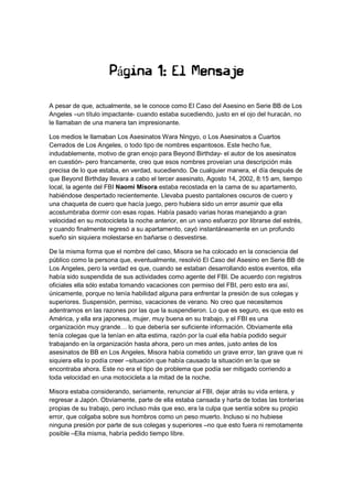 Página 1: El Mensaje
A pesar de que, actualmente, se le conoce como El Caso del Asesino en Serie BB de Los
Angeles –un título impactante- cuando estaba sucediendo, justo en el ojo del huracán, no
le llamaban de una manera tan impresionante.
Los medios le llamaban Los Asesinatos Wara Ningyo, o Los Asesinatos a Cuartos
Cerrados de Los Angeles, o todo tipo de nombres espantosos. Este hecho fue,
indudablemente, motivo de gran enojo para Beyond Birthday- el autor de los asesinatos
en cuestión- pero francamente, creo que esos nombres proveían una descripción más
precisa de lo que estaba, en verdad, sucediendo. De cualquier manera, el día después de
que Beyond Birthday llevara a cabo el tercer asesinato, Agosto 14, 2002, 8:15 am, tiempo
local, la agente del FBI Naomi Misora estaba recostada en la cama de su apartamento,
habiéndose despertado recientemente. Llevaba puesto pantalones oscuros de cuero y
una chaqueta de cuero que hacía juego, pero hubiera sido un error asumir que ella
acostumbraba dormir con esas ropas. Había pasado varias horas manejando a gran
velocidad en su motocicleta la noche anterior, en un vano esfuerzo por librarse del estrés,
y cuando finalmente regresó a su apartamento, cayó instantáneamente en un profundo
sueño sin siquiera molestarse en bañarse o desvestirse.
De la misma forma que el nombre del caso, Misora se ha colocado en la consciencia del
público como la persona que, eventualmente, resolvió El Caso del Asesino en Serie BB de
Los Angeles, pero la verdad es que, cuando se estaban desarrollando estos eventos, ella
había sido suspendida de sus actividades como agente del FBI. De acuerdo con registros
oficiales ella sólo estaba tomando vacaciones con permiso del FBI, pero esto era así,
únicamente, porque no tenía habilidad alguna para enfrentar la presión de sus colegas y
superiores. Suspensión, permiso, vacaciones de verano. No creo que necesitemos
adentrarnos en las razones por las que la suspendieron. Lo que es seguro, es que esto es
América, y ella era japonesa, mujer, muy buena en su trabajo, y el FBI es una
organización muy grande… lo que debería ser suficiente información. Obviamente ella
tenía colegas que la tenían en alta estima, razón por la cual ella había podido seguir
trabajando en la organización hasta ahora, pero un mes antes, justo antes de los
asesinatos de BB en Los Angeles, Misora había cometido un grave error, tan grave que ni
siquiera ella lo podía creer –situación que había causado la situación en la que se
encontraba ahora. Este no era el tipo de problema que podía ser mitigado corriendo a
toda velocidad en una motocicleta a la mitad de la noche.
Misora estaba considerando, seriamente, renunciar al FBI, dejar atrás su vida entera, y
regresar a Japón. Obviamente, parte de ella estaba cansada y harta de todas las tonterías
propias de su trabajo, pero incluso más que eso, era la culpa que sentía sobre su propio
error, que colgaba sobre sus hombros como un peso muerto. Incluso si no hubiese
ninguna presión por parte de sus colegas y superiores –no que esto fuera ni remotamente
posible –Ella misma, habría pedido tiempo libre.
 