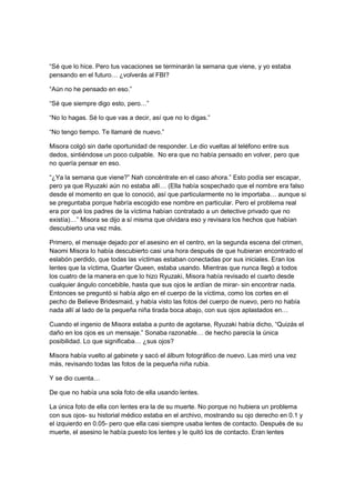 “Sé que lo hice. Pero tus vacaciones se terminarán la semana que viene, y yo estaba
pensando en el futuro… ¿volverás al FBI?
“Aún no he pensado en eso.”
“Sé que siempre digo esto, pero…”
“No lo hagas. Sé lo que vas a decir, así que no lo digas.”
“No tengo tiempo. Te llamaré de nuevo.”
Misora colgó sin darle oportunidad de responder. Le dio vueltas al teléfono entre sus
dedos, sintiéndose un poco culpable. No era que no había pensado en volver, pero que
no quería pensar en eso.
“¿Ya la semana que viene?” Nah concéntrate en el caso ahora.” Esto podía ser escapar,
pero ya que Ryuzaki aún no estaba allí… (Ella había sospechado que el nombre era falso
desde el momento en que lo conoció, así que particularmente no le importaba… aunque si
se preguntaba porque habría escogido ese nombre en particular. Pero el problema real
era por qué los padres de la víctima habían contratado a un detective privado que no
existía)…” Misora se dijo a sí misma que olvidara eso y revisara los hechos que habían
descubierto una vez más.
Primero, el mensaje dejado por el asesino en el centro, en la segunda escena del crimen,
Naomi Misora lo había descubierto casi una hora después de que hubieran encontrado el
eslabón perdido, que todas las víctimas estaban conectadas por sus iniciales. Eran los
lentes que la víctima, Quarter Queen, estaba usando. Mientras que nunca llegó a todos
los cuatro de la manera en que lo hizo Ryuzaki, Misora había revisado el cuarto desde
cualquier ángulo concebible, hasta que sus ojos le ardían de mirar- sin encontrar nada.
Entonces se preguntó si había algo en el cuerpo de la víctima, como los cortes en el
pecho de Believe Bridesmaid, y había visto las fotos del cuerpo de nuevo, pero no había
nada allí al lado de la pequeña niña tirada boca abajo, con sus ojos aplastados en…
Cuando el ingenio de Misora estaba a punto de agotarse, Ryuzaki había dicho, “Quizás el
daño en los ojos es un mensaje.” Sonaba razonable… de hecho parecía la única
posibilidad. Lo que significaba… ¿sus ojos?
Misora había vuelto al gabinete y sacó el álbum fotográfico de nuevo. Las miró una vez
más, revisando todas las fotos de la pequeña niña rubia.
Y se dio cuenta…
De que no había una sola foto de ella usando lentes.
La única foto de ella con lentes era la de su muerte. No porque no hubiera un problema
con sus ojos- su historial médico estaba en el archivo, mostrando su ojo derecho en 0.1 y
el izquierdo en 0.05- pero que ella casi siempre usaba lentes de contacto. Después de su
muerte, el asesino le había puesto los lentes y le quitó los de contacto. Eran lentes
 